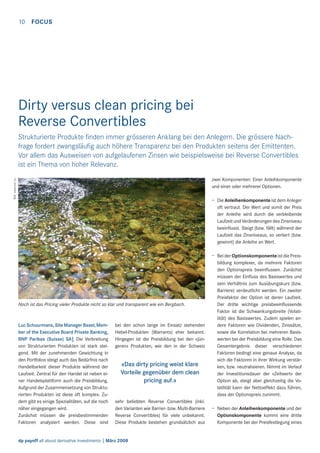 10

FOCUS

Dirty versus clean pricing bei
Reverse Convertibles
Strukturierte Produkte ﬁnden immer grösseren Anklang bei den Anlegern. Die grössere Nachfrage fordert zwangsläuﬁg auch höhere Transparenz bei den Produkten seitens der Emittenten.
Vor allem das Ausweisen von aufgelaufenen Zinsen wie beispielsweise bei Reverse Convertibles
ist ein Thema von hoher Relevanz.
Bild: www.sxc.hu

zwei Komponenten: Einer Anleihkomponente
und einer oder mehrerer Optionen.
– Die Anleihenkomponente ist dem Anleger
oft vertraut. Der Wert und somit der Preis
der Anleihe wird durch die verbleibende
Laufzeit und Veränderungen des Zinsniveau
beeinﬂusst. Steigt (bzw. fällt) während der
Laufzeit das Zinsniveaus, so verliert (bzw.
gewinnt) die Anleihe an Wert.

Noch ist das Pricing vieler Produkte nicht so klar und transparent wie ein Bergbach.

Luc Schuurmans, Site Manager Basel, Member of the Executive Board Private Banking,
BNP Paribas (Suisse) SA| Die Verbreitung
von Strukturierten Produkten ist stark steigend. Mit der zunehmenden Gewichtung in
den Portfolios steigt auch das Bedürfnis nach
Handelbarkeit dieser Produkte während der
Laufzeit. Zentral für den Handel ist neben einer Handelsplattform auch die Preisbildung.
Aufgrund der Zusammensetzung von Strukturierten Produkten ist diese oft komplex. Zudem gibt es einige Spezialitäten, auf die noch
näher eingegangen wird.
Zunächst müssen die preisbestimmenden
Faktoren analysiert werden. Diese sind

bei den schon lange im Einsatz stehenden
Hebel-Produkten (Warrants) eher bekannt.
Hingegen ist die Preisbildung bei den «jüngeren» Produkten, wie den in der Schweiz

«Das dirty pricing weist klare
Vorteile gegenüber dem clean
pricing auf.»
sehr beliebten Reverse Convertibles (inkl.
den Varianten wie Barrier- bzw. Multi-Barriere
Reverse Convertibles) für viele unbekannt.
Diese Produkte bestehen grundsätzlich aus

dp payoff all about derivative investments | März 2008

– Bei der Optionskomponente ist die Preisbildung komplexer, da mehrere Faktoren
den Optionspreis beeinﬂussen. Zunächst
müssen der Einﬂuss des Basiswertes und
sein Verhältnis zum Ausübungskurs (bzw.
Barriere) verdeutlicht werden. Ein zweiter
Preisfaktor der Option ist deren Laufzeit.
Der dritte wichtige preisbeeinﬂussende
Faktor ist die Schwankungsbreite (Volatilität) des Basiswertes. Zudem spielen andere Faktoren wie Dividenden, Zinssätze,
sowie die Korrelation bei mehreren Basiswerten bei der Preisbildung eine Rolle. Das
Gesamtergebnis dieser verschiedenen
Faktoren bedingt eine genaue Analyse, da
sich die Faktoren in ihrer Wirkung verstärken, bzw. neutralisieren. Nimmt im Verlauf
der Investitionsdauer der «Zeitwert» der
Option ab, steigt aber gleichzeitig die Volatilität kann der Nettoeffekt dazu führen,
dass der Optionspreis zunimmt.
– Neben der Anleihenkomponente und der
Optionskomponente kommt eine dritte
Komponente bei der Preisfestlegung eines

 