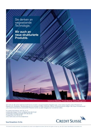 Sie denken an
wegweisende
Technologie.
Wir auch an
neue strukturierte
Produkte.

Investment Banking • Private Banking • Asset Management
Seit mehr als 150 Jahren bietet die Credit Suisse innovative, massgeschneiderte Anlagelösungen. Unser breites Angebot umfasst Produkte mit
Kapitalschutz, Partizipation, Renditesteigerung und Leverage für Aktien, Rohstoffe, Devisen und festverzinsliche Anlagen. Mit unserer Innovationskraft
und unserem Know-how bei strukturierten Produkten können wir jeden Anlagewunsch verwirklichen helfen.
Für weitere Informationen rufen Sie uns an:
Institutionelle Anleger, Firmen und Banken 044 335 76 00*
Unabhängige Vermögensverwalter 044 332 20 20*
Privatpersonen 044 333 32 55*
www.credit-suisse.com/structuredproducts

Neue Perspektiven. Für Sie.

* Wir machen Sie darauf aufmerksam, dass Gespräche auf unseren Linien aufgezeichnet werden. Bei Ihrem Anruf gehen wir davon aus, dass Sie mit dieser Geschäftspraxis einverstanden sind.

 