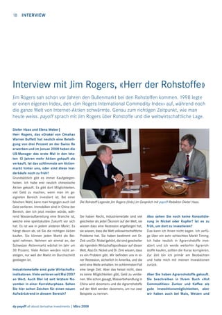 18

INTERVIEW

Interview mit Jim Rogers, «Herr der Rohstoffe»
Jim Rogers sah schon vor Jahren den Bullenmarkt bei den Rohstoffen kommen. 1998 legte
er einen eigenen Index, den «Jim Rogers International Commodity Index» auf, während noch
die ganze Welt von Internet-Aktien schwärmte. Genau zum richtigen Zeitpunkt, wie man
heute weiss. payoff sprach mit Jim Rogers über Rohstoffe und die weltwirtschaftliche Lage.
Dieter Haas und Elena Weber|
Herr Rogers, das «Orakel von Omaha»
Warren Buffett hat neulich eine Beteiligung von drei Prozent an der Swiss Re
erworben und im Januar 2008 haben die
US-Manager das erste Mal in den letzten 13 Jahren mehr Aktien gekauft als
verkauft. Ist das schlimmste am Aktienmarkt hinter uns, oder sind diese Insiderkäufe noch zu früh?
Grundsätzlich gibt es immer Kaufgelegenheiten. Ich habe erst neulich chinesische
Aktien gekauft. Es gibt dort Möglichkeiten,
viel Geld zu machen, wenn man im geeigneten Bereich investiert ist. Bei einer
falschen Wahl, kann man hingegen auch viel
Geld verlieren. Immobilien sind in China der
Bereich, den ich jetzt meiden würde, während Wasseraufbereitung eine Branche ist,
welche eine spektakuläre Zukunft vor sich
hat. Es ist wie in jedem anderen Markt. Es
hängt davon ab, ob Sie die richtigen Aktien
kaufen. Sie können jeden Markt als Beispiel nehmen. Nehmen wir einmal an, der
Schweizer Aktienmarkt wächst im Jahr um
30 Prozent. Viele Aktien werden nicht ansteigen, nur weil der Markt im Durchschnitt
gestiegen ist.
Industriemetalle sind gute Wirtschaftsindikatoren. Viele verloren seit Mai 2007
an Wert. Auch Blei ist seit letztem November in einer Korrekturphase. Sehen
Sie hier schon Zeichen für einen neuen
Aufwärtstrend in diesem Bereich?

Die Rohstoff-Legende Jim Rogers (links) im Gespräch mit payoff-Redaktor Dieter Haas.

Sie haben Recht, Industriemetalle sind viel
gescheiter als jeder Ökonom auf der Welt, sie
wissen dass eine Rezession angefangen hat,
sie wissen, dass die Welt volkswirtschaftliche
Probleme hat. Sie haben bestimmt von Dr.
Zink und Dr. Nickel gehört, die sind gescheiter
als irgendein Wirtschaftsprofessor auf dieser
Welt. Also Dr. Nickel und Dr. Zink wissen, dass
es ein Problem gibt. Wir beﬁnden uns in einer Rezession, sicherlich in Amerika, und die
wird eine Weile anhalten. Im schlimmsten Fall
eine lange Zeit. Aber das heisst nicht, dass
es keine Möglichkeiten gibt, Geld zu verdienen. Wie schon gesagt, Wasserbehandlung in
China wird «boomen» und die Agrarrohstoffe
auf der Welt werden «boomen», um nur zwei
Beispiele zu nennen.

dp payoff all about derivative investments | März 2008

Also sehen Sie noch keine Konsolidierung in Nickel oder Kupfer? Ist es zu
früh, um dort zu investieren?
Das kann ich Ihnen nicht sagen. Ich verfüge über ein sehr schlechtes Markt Timing.
Ich habe neulich in Agrarrohstoffe investiert und ich werde weiterhin Agrarrohstoffe kaufen, sollten die Kurse korrigieren.
Zur Zeit bin ich primär am Beobachten
und halte mich mit meinen Investitionen
zurück.
Aber Sie haben Agrarrohstoffe gekauft.
Sie beschreiben in Ihrem Buch «Hot
Commodities» Zucker und Kaffee als
gute Investitionsmöglichkeiten, aber
wir haben auch bei Mais, Weizen und

 