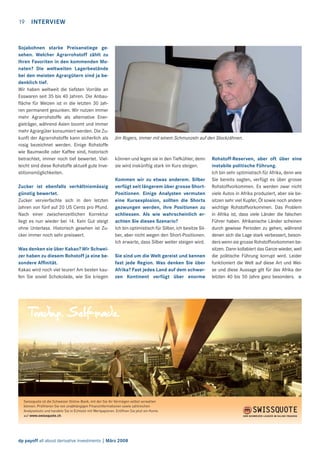 19

INTERVIEW

Sojabohnen starke Preisanstiege gesehen. Welcher Agrarrohstoff zählt zu
Ihren Favoriten in den kommenden Monaten? Die weltweiten Lagerbestände
bei den meisten Agrargütern sind ja bedenklich tief.
Wir haben weltweit die tiefsten Vorräte an
Esswaren seit 35 bis 40 Jahren. Die Anbauﬂäche für Weizen ist in die letzten 30 Jahren permanent gesunken. Wir nutzen immer
mehr Agrarrohstoffe als alternative Energieträger, während Asien boomt und immer
mehr Agrargüter konsumiert werden. Die Zukunft der Agrarrohstoffe kann sicherlich als
rosig bezeichnet werden. Einige Rohstoffe
wie Baumwolle oder Kaffee sind, historisch
betrachtet, immer noch tief bewertet. Vielleicht sind diese Rohstoffe aktuell gute Investitionsmöglichkeiten.
Zucker ist ebenfalls verhältnismässig
günstig bewertet.
Zucker vervierfachte sich in den letzten
Jahren von fünf auf 20 US Cents pro Pfund.
Nach einer zwischenzeitlichen Korrektur
liegt es nun wieder bei 14. Kein Gut steigt
ohne Unterlass. Historisch gesehen ist Zucker immer noch sehr preiswert.
Was denken sie über Kakao? Wir Schweizer haben zu diesem Rohstoff ja eine besondere Afﬁnität.
Kakao wird noch viel teurer! Am besten kaufen Sie soviel Schokolade, wie Sie kriegen

Jim Rogers, immer mit einem Schmunzeln auf den Stockzähnen.

können und legen sie in den Tiefkühler, denn
sie wird inskünftig stark im Kurs steigen.
Kommen wir zu etwas anderem. Silber
verfügt seit längerem über grosse ShortPositionen. Einige Analysten vermuten
eine Kursexplosion, sollten die Shorts
gezwungen werden, ihre Positionen zu
schliessen. Als wie wahrscheinlich erachten Sie dieses Szenario?
Ich bin optimistisch für Silber, ich besitze Silber, aber nicht wegen den Short-Positionen.
Ich erwarte, dass Silber weiter steigen wird.
Sie sind um die Welt gereist und kennen
fast jede Region. Was denken Sie über
Afrika? Fast jedes Land auf dem schwarzen Kontinent verfügt über enorme

Swissquote ist die Schweizer Online-Bank, mit der Sie Ihr Vermögen selbst verwalten
können. Proﬁtieren Sie von unabhängigen Finanzinformationen sowie zahlreichen
Analysetools und handeln Sie in Echtzeit mit Wertpapieren. Eröffnen Sie jetzt ein Konto
auf www.swissquote.ch.

dp payoff all about derivative investments | März 2008

Rohstoff-Reserven, aber oft über eine
instabile politische Führung.
Ich bin sehr optimistisch für Afrika, denn wie
Sie bereits sagten, verfügt es über grosse
Rohstoffvorkommen. Es werden zwar nicht
viele Autos in Afrika produziert, aber sie besitzen sehr viel Kupfer, Öl sowie noch andere
wichtige Rohstoffvorkommen. Das Problem
in Afrika ist, dass viele Länder die falschen
Führer haben. Afrikanische Länder scheinen
durch gewisse Perioden zu gehen, während
denen sich die Lage stark verbessert, besonders wenn sie grosse Rohstoffvorkommen besitzen. Dann kollabiert das Ganze wieder, weil
die politische Führung korrupt wird. Leider
funktioniert die Welt auf diese Art und Weise und diese Aussage gilt für das Afrika der
letzten 40 bis 50 Jahre ganz besonders. >

 