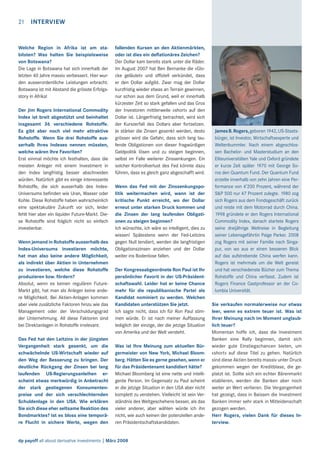 21

INTERVIEW

Welche Region in Afrika ist am stabilsten? Was halten Sie beispielsweise
von Botswana?
Die Lage in Botswana hat sich innerhalb der
letzten 40 Jahre massiv verbessert. Hier wurden ausserordentliche Leistungen erbracht.
Botswana ist mit Abstand die grösste Erfolgsstory in Afrika!
Der Jim Rogers International Commodity
Index ist breit abgestützt und beinhaltet
insgesamt 36 verschiedene Rohstoffe.
Es gibt aber noch viel mehr attraktive
Rohstoffe. Wenn Sie drei Rohstoffe ausserhalb Ihres Indexes nennen müssten,
welche wären Ihre Favoriten?
Erst einmal möchte ich festhalten, dass die
meisten Anleger mit einem Investment in
den Index langfristig besser abschneiden
würden. Natürlich gibt es einige interessante
Rohstoffe, die sich ausserhalb des IndexUniversums beﬁnden wie Uran, Wasser oder
Kohle. Diese Rohstoffe haben wahrscheinlich
eine spektakuläre Zukunft vor sich, leider
fehlt hier aber ein liquider Future-Markt. Diese Rohstoffe sind folglich nicht so einfach
investierbar.
Wenn jemand in Rohstoffe ausserhalb des
Index-Universums investieren möchte,
hat man also keine andere Möglichkeit,
als indirekt über Aktien in Unternehmen
zu investieren, welche diese Rohstoffe
produzieren bzw. fördern?
Absolut, wenn es keinen regulären FutureMarkt gibt, hat man als Anleger keine andere Möglichkeit. Bei Aktien-Anlagen kommen
aber viele zusätzliche Faktoren hinzu wie das
Management oder der Verschuldungsgrad
der Unternehmung. All diese Faktoren sind
bei Direktanlagen in Rohstoffe irrelevant.
Das Fed hat den Leitzins in der jüngsten
Vergangenheit stark gesenkt, um die
schwächelnde US-Wirtschaft wieder auf
den Weg der Besserung zu bringen. Der
deutliche Rückgang der Zinsen bei lang
laufenden US-Regierungsanleihen erscheint etwas merkwürdig in Anbetracht
der stark gestiegenen Konsumentenpreise und der sich verschlechternden
Schuldenlage in den USA. Wie erklären
Sie sich diese eher seltsame Reaktion des
Bondmarktes? Ist es bloss eine temporäre Flucht in sichere Werte, wegen den

INTERVIEW

fallenden Kursen an den Aktienmärkten,
oder ist dies ein deﬂationäres Zeichen?
Der Dollar kam bereits stark unter die Räder.
Im August 2007 hat Ben Bernanke die «Glocke geläutet» und ofﬁziell verkündet, dass
er den Dollar aufgibt. Zwar mag der Dollar
kurzfristig wieder etwas an Terrain gewinnen,
nur schon aus dem Grund, weil er innerhalb
kürzester Zeit so stark gefallen und das Gros
der Investoren mittlerweile «short» auf den
Dollar ist. Längerfristig betrachtet, wird sich
der Kurszerfall des Dollars aber fortsetzen.
Je stärker die Zinsen gesenkt werden, desto
grösser wird die Gefahr, dass sich lang laufende Obligationen von dieser fragwürdigen
Geldpolitik lösen und zu steigen beginnen,
selbst im Falle weiterer Zinssenkungen. Ein
solcher Kontrollverlust des Fed könnte dazu
führen, dass es gleich ganz abgeschafft wird.
Wenn das Fed mit der Zinssenkungspolitik weitermachen wird, wann ist der
kritische Punkt erreicht, wo der Dollar
erneut unter starken Druck kommen und
die Zinsen der lang laufenden Obligationen zu steigen beginnen?
Ich wünschte, ich wäre so intelligent, dies zu
wissen! Spätestens wenn der Fed-Leitzins
gegen Null tendiert, werden die langfristigen
Obligationszinsen anziehen und der Dollar
weiter ins Bodenlose fallen.
Der Kongressabgeordnete Ron Paul ist Ihr
persönlicher Favorit in der US-Präsidentschaftswahl. Leider hat er keine Chance
mehr für die republikanische Partei als
Kandidat nominiert zu werden. Welchen
Kandidaten unterstützen Sie jetzt.
Ich sagte nicht, dass ich für Ron Paul stimmen würde. Er ist nach meiner Auffassung
lediglich der einzige, der die jetzige Situation
von Amerika und der Welt versteht.
Was ist Ihre Meinung zum aktuellen Bürgermeister von New York, Michael Bloomberg. Hätten Sie es gerne gesehen, wenn er
für das Präsidentenamt kandidiert hätte?
Michael Bloomberg ist eine nette und intelligente Person. Im Gegensatz zu Paul scheint
er die jetzige Situation in den USA aber nicht
komplett zu verstehen. Vielleicht ist sein Verständnis des Weltgeschehens besser, als das
vieler anderer, aber wählen würde ich ihn
nicht, wie auch keinen der potenziellen anderen Präsidentschaftskandidaten.

dp payoff all about derivative investments | März 2008

21

James B. Rogers, geboren 1942, US-Staatsbürger, ist Investor, Wirtschaftsexperte und
Weltenbummler. Nach einem abgeschlossen Bachelor- und Masterstudium an den
Eliteuniversitäten Yale und Oxford gründete
er kurze Zeit später 1970 mit George Soros den Quantum Fund. Der Quantum Fund
erzielte innerhalb von zehn Jahren eine Performance von 4’200 Prozent, während der
S&P 500 nur 47 Prozent zulegte. 1980 zog
sich Rogers aus dem Fondsgeschäft zurück
und reiste mit dem Motorrad durch China.
1998 gründete er den Rogers International
Commodity Index, danach startete Rogers
seine dreijährige Weltreise in Begleitung
seiner Lebensgefährtin Paige Parker. 2008
zog Rogers mit seiner Familie nach Singapur, von wo aus er einen besseren Blick
auf das aufstrebende China werfen kann.
Rogers ist mehrmals um die Welt gereist
und hat verschiedenste Bücher zum Thema
Rohstoffe und China verfasst. Zudem ist
Rogers Finance Gastprofessor an der Columbia Universität.
Sie verkaufen normalerweise nur etwas
leer, wenn es extrem teuer ist. Was ist
Ihrer Meinung nach im Moment unglaublich teuer?
Momentan hoffe ich, dass die Investment
Banken eine Rally beginnen, damit sich
wieder gute Einstiegschancen bieten, um
«short» auf diese Titel zu gehen. Natürlich
sind diese Aktien bereits massiv unter Druck
gekommen wegen der Kreditblase, die geplatzt ist. Sollte sich ein echter Bärenmarkt
etablieren, werden die Banken aber noch
weiter an Wert verlieren. Die Vergangenheit
hat gezeigt, dass in Baissen die Investment
Banken immer sehr stark in Mitleidenschaft
gezogen werden.
Herr Rogers, vielen Dank für dieses Interview.

 