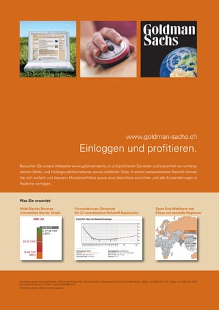 34

LEARNING CURVE

www.goldman-sachs.ch

Einloggen und profitieren.
Besuchen Sie unsere Webseite www.goldman-sachs.ch und profitieren Sie direkt und kostenfrei von umfangreichen Markt- und Hintergrundinformationen sowie nützlichen Tools. In einem personalisierten Bereich können
Sie sich einfach und bequem Musterportfolios sowie eine Watchliste einrichten und alle Kursänderungen in
Realtime verfolgen.

Was Sie erwartet:
Multi Barrier Reverse
Convertible Barrier Graph

Forwardkurven-Übersicht
für 23 verschiedene Rohstoff-Basiswerte

Open-End-Weltkarte mit
Fokus auf spezielle Regionen

ABB Ltd.
32.96 CHF

17.08 CHF
52%

Indien
GB00B12G2L79
Open-End-Zertifikat auf
DB India USD Index

GB00B12G2M86

23.35 CHF

Open-End-Zertifikat auf
DB India USD Index

GB00B12G2K62
Open-End-Zertifikat auf
DB Indien Preisindex

15.88 CHF
(68%)

Sämtliche Angaben sind ohne Gewähr. Goldman Sachs Bank AG, Public Distribution, Münsterhof 4, Postfach, CH-8022 Zürich, Telefon: +41 (0)44 224 1144, Telefax: +41 (0)44 224 1020,
www.goldman-sachs.ch, E-Mail: swisswarrants@gs.com
© Goldman Sachs, 2008. All rights reserved.

dp payoff all about derivative investments | März 2008

 
