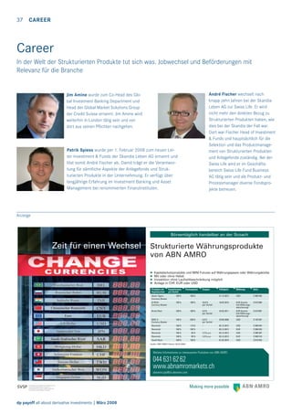 37

CAREER

Career
In der Welt der Strukturierten Produkte tut sich was. Jobwechsel und Beförderungen mit
Relevanz für die Branche

André Fischer wechselt nach
knapp zehn Jahren bei der Skandia
Leben AG zur Swiss Life. Er wird
nicht mehr den direkten Bezug zu
Strukturierten Produkten haben, wie
dies bei der Skandia der Fall war.
Dort war Fischer Head of Investment
& Funds und hauptsächlich für die
Selektion und das Produktmanagement von Strukturierten Produkten
und Anlagefonds zuständig. Bei der
Swiss Life wird er im Geschäftsbereich Swiss Life Fund Business
AG tätig sein und als Produkt- und
Prozessmanager diverse Fondsprojekte betreuen.

Jim Amine wurde zum Co-Head des Global Investment Banking Department und
Head der Global Market Solutions Group
der Credit Suisse ernannt. Jim Amine wird
weiterhin in London tätig sein und von
dort aus seinen Pﬂichten nachgehen.

Patrik Spiess wurde per 1. Februar 2008 zum neuen Leiter Investment & Funds der Skandia Leben AG ernannt und
löst somit André Fischer ab. Damit trägt er die Verantwortung für sämtliche Aspekte der Anlagefonds und Strukturierten Produkte in der Unternehmung. Er verfügt über
langjährige Erfahrung im Investment Banking und Asset
Management bei renommierten Finanzinstituten.

Anzeige

Börsentäglich handelbar an der Scoach

Zeit für einen Wechsel

Strukturierte Währungsprodukte
von ABN AMRO
➤
➤
➤
➤

Kapitalschutzprodukte und MINI Futures auf Währungspaare oder Währungskörbe
Mit oder ohne Hebel
Investition ohne Laufzeitbeschränkung möglich
Anlage in CHF, EUR oder USD

Produkte mit
Kapitalschutz

Coupon

Fälligkeit

Währung

Valor

Asian Tigers
Currency Basket

Kapitalschutz
per Verfall
100 %

Partizipation
160 %

–

21.12.2012

USD

3'396’456

B-RICH
Currency Basket

100 %

100 %

10,0 %
per Verfall

18.02.2013

EUR Quanto
(mit Währungsabsicherung)

3'615’090

Brazil Real

100 %

100 %

5,0 %
per Verfall

25.02.2011

EUR Quanto
(mit Währungsabsicherung)

3'615’087

BRIC 8
Currency Basket

100 %

200 %

4,0 %
per Verfall

29.06.2009

USD

3'145’497

Renminbi

100 %

115%

–

USD

3'396’434

Renminbi

100 %

105 %

–

05.12.2012

EUR

3'396’435

Renminbi

100 %

95 %

1,5 % p.a.

03.12.2012

USD

3'396’397

Renminbi

100 %

95 %

1,0 % p.a.

03.12.2012

EUR

3'396’418

Saudi Riyal

100 %

150 %

–

01.02.2010

USD

3'615’043

05.12.2012

Quelle: ABN AMRO (Stand: 28.02.2008)

Weitere Informationen zu interessanten Produkten von ABN AMRO

044 631 62 62
www.abnamromarkets.ch
abnamro.pip@ch.abnamro.com

dp payoff all about derivative investments | März 2008

 