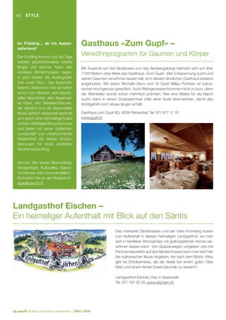 42

STYLE

Im Frühling… ab ins Appenzellerland!
Der Frühling kommt und die Tage
werden glücklicherweise wieder
länger und wärmer. Nach den
düsteren Wintermonaten beginnt jetzt wieder die Ausﬂugszeit.
Hier unser Tipp - das Appenzellerland! Jedermann hat sicherlich
schon vom Alpstein, dem Appenzeller Alpenbitter, dem Appenzeller Käse, den Silvesterchläusen,
der Alpfahrt und der Appenzeller
Musik gehört! Appenzell zeichnet
sich durch eine reichhaltige Kultur
und ein vielfältiges Brauchtum aus
und bietet mit seiner idyllischen
Landschaft und unbekümmerter
Gastlichkeit die besten Voraussetzungen für einen perfekten
Wochenendausﬂug.

Gasthaus «Zum Gupf» –
Verwöhnprogramm für Gaumen und Körper
Mit Aussicht auf den Bodensee und das Alpsteingebirge beﬁndet sich auf über
1’100 Metern über Meer das Gasthaus «Zum Gupf». Wer Entspannung sucht und
seinen Gaumen verwöhnen lassen will, ist in diesem ländlichen Gasthaus bestens
aufgehoben. Mit einem Michelin-Stern und 16 Gault Millau Punkten ist kulinarischer Hochgenuss garantiert. Auch Weingeniesser kommen nicht zu kurz, denn
der Weinkeller wurde schon mehrfach prämiert. Wer eine Bleibe für die Nacht
sucht, kann in einem Doppelzimmer oder einer Suite übernachten, damit das
Wohlgefühl noch etwas länger anhält.
Gasthaus zum Gupf AG, 9038 Rehetobel, Tel. 071 877 11 10
www.gupf.ch

Kennen Sie etwas Besonderes,
Einzigartiges, Kulturelles, Gastronomisches oder Kommerzielles?
Schreiben Sie es der Redaktion!
style@payoff.ch

Landgasthof Eischen –
Ein heimeliger Aufenthalt mit Blick auf den Säntis
Das markante Säntismassiv und der nahe Kronberg locken
zum Aufenthalt in diesem heimeligen Landgasthof, wo man
sich in familiärer Atmosphäre mit gutbürgerlicher Küche verwöhnen lassen kann. Von Spazierwegen umgeben und mit
Panoramaausblick auf das Alpsteinmassiv kann man sich hier
der kulinarischen Muse hingeben, frei nach dem Motto «Was
gibt es Erholsameres, als die Seele bei einem guten Glas
Wein und einem feinen Essen baumeln zu lassen?».
Landgasthof Eischen, Kau in Appenzell
Tel. 071 787 50 30, www.eischen.ch

dp payoff all about derivative investments | März 2008

 