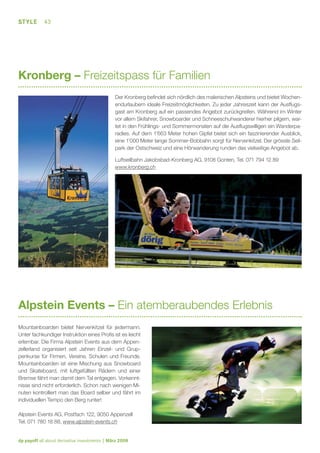 STYLE

43

Kronberg – Freizeitspass für Familien
Der Kronberg beﬁndet sich nördlich des malerischen Alpsteins und bietet Wochenendurlaubern ideale Freizeitmöglichkeiten. Zu jeder Jahreszeit kann der Ausﬂugsgast am Kronberg auf ein passendes Angebot zurückgreifen. Während im Winter
vor allem Skifahrer, Snowboarder und Schneeschuhwanderer hierher pilgern, wartet in den Frühlings- und Sommermonaten auf die Ausﬂugswilligen ein Wanderparadies. Auf dem 1’663 Meter hohen Gipfel bietet sich ein faszinierender Ausblick,
eine 1’000 Meter lange Sommer-Bobbahn sorgt für Nervenkitzel. Der grösste Seilpark der Ostschweiz und eine Hörwanderung runden das vielseitige Angebot ab.
Luftseilbahn Jakobsbad-Kronberg AG, 9108 Gonten, Tel. 071 794 12 89
www.kronberg.ch

Alpstein Events – Ein atemberaubendes Erlebnis
Mountainboarden bietet Nervenkitzel für jedermann.
Unter fachkundiger Instruktion eines Proﬁs ist es leicht
erlernbar. Die Firma Alpstein Events aus dem Appenzellerland organisiert seit Jahren Einzel- und Gruppenkurse für Firmen, Vereine, Schulen und Freunde.
Mountainboarden ist eine Mischung aus Snowboard
und Skateboard, mit luftgefüllten Rädern und einer
Bremse fährt man damit dem Tal entgegen. Vorkenntnisse sind nicht erforderlich. Schon nach wenigen Minuten kontrolliert man das Board selber und fährt im
individuellen Tempo den Berg runter!
Alpstein Events AG, Postfach 122, 9050 Appenzell
Tel. 071 780 18 88, www.alpstein-events.ch

dp payoff all about derivative investments | März 2008

 