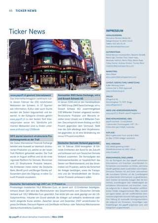 45

TICKER NEWS

Ticker News

IMPRESSUM

Quelle: ﬂickr.com; Autor: wallyg

HERAUSGEBERIN:
Derivative Partners Media AG
Splügenstrasse 10, 8002 Zürich
Telefon 043 305 05 30
www.derivativepartners.com
AUTORENTEAM:
Daniel Manser/verantwortlich, Massimo Bardelli,
Martin Egli, Christian Fürst, Dieter Haas,
Alexander Heftrich, Martin Plüss, Martin Raab,
Tobias Steiner, Andreas Stocker, Thomas Wicki
redaktion@derivativepartners.com
MARKETING:
Elena Weber
elena.weber@derivativepartners.com
LAYOUT/GESTALTUNG/UMSETZUNG:
Koller Werbung GmbH
Unteres Ziel 3, 9050 Appenzell
www.kollerwerbung.ch

www.payoff.ch gewinnt Internetaward
Das Internetfachmagazin «anthrazit» kürte diesen Februar die 200 nützlichsten
Webseiten der Schweiz. In 37 Sparten
wie Information, Kultur oder auch Suche
wurden die Seiten begutachtet und bewertet. In der Kategorie «Invest» gehört
www.payoff.ch zu den besten fünf Internetportalen seiner Art. Sämtliche prämierten Webseiten sind zu ﬁnden unter:
www.anthrazit.org/200beste
DIFX startet islamisch strukturierte Produktesegmente an der TraX
Die Dubai International Financial Exchange
bereitet eine Auswahl an islamisch strukturierten Produkten vor, welche an der neuen
TraX Plattform gehandelt werden. Die TraX
wurde im August eröffnet und ist die erste
regionale Plattform für Derivate. Momentan
sind 23 Strukturierte Produkte bekannt.
Als Emittenten treten bisher die Deutsche
Bank, Merrill Lynch und Morgan Stanley auf.
Ausserdem plant die Citigroup, in naher Zukunft Produkte anzubieten.

Kennzahlen SWX Swiss Exchange, virt-x
und Scoach Schweiz AG
Im Januar 2008 sind an den Handelsplätzen
der SWX Group (SWX Swiss Exchange, virt-x,
Scoach Schweiz AG) zusammengefasst
238 Milliarden Franken umgesetzt worden.
Strukturierte Produkte und Warrants erzielten einen Umsatz von 6 Milliarden Franken. Dies entspricht einem Anstieg von 44,5
Prozent gegenüber dem Vormonat. Stellt
man die Zahl allerdings dem Vorjahresmonat gegenüber, so ist eine Veränderung von
minus 9 Prozent ersichtlich.
Deutscher Derivate Verband gegründet
Am 14. Februar 2008 besiegelten 18 führende Emittenten den Bund für die Zukunft
und schlossen sich zum Deutschen Derivate
Verband zusammen. Die Kernaufgabe des
Interessenverbandes ist hauptsächlich das
Setzen von Marktstandards und das Vorantreiben von Projekten, welche die Sicherheit
der Anleger bestätigen, sowie die Transparenz und die Verständlichkeit der Strukturierten Produkte verbessern sollen.

Deutscher Derivatmarkt legt 2007 um 17 Prozent zu
Privatanleger investierten 94,6 Milliarden Euro, an denen sich 13 Emittenten beteiligten.
Anhand dieser Zahl wird das Marktvolumen des Gesamtmarkts vom Deutschen Derivate
Verband auf 135,1 Milliarden Euro geschätzt. Das letzte Jahr war stark geprägt von der USSubprime-Krise, mitunter ein Grund weshalb die Anleger auf seitwärts tendierende oder
leicht steigende Kurse setzten. Zwischen Januar und Dezember 2007 verzeichneten Express-Zertiﬁkate, Discount-Papiere und Zertiﬁkate mit Bonus- oder Teilschutz-Mechanismen
überdurchschnittliche Zuwächse.

dp payoff all about derivative investments | März 2008

DRUCK:
Effingerhof AG
Storchengasse 15, 5201 Brugg
www.effingerhof.ch
ABOS UND ADRESSÄNDERUNGEN:
www.payoff.ch (Rubrik «payoff magazine»)
ERSCHEINUNGSWEISE/ABO:
payoff erscheint 12-mal jährlich
1-Jahres-Abo Druckausgabe: CHF 129.–
Online-Abo (per E-Mail): kostenlos
AUFLAGE:
Wird in gedruckter Form und als E-Mail
an über 22’000 Anleger verschickt
MAIL-VERSAND:
KSC WebEngineering GmbH
Stadelhoferstrasse 40, 8001 Zürich
www.kscweb.ch
RISIKOHINWEIS/DISCLAIMER:
Für die Richtigkeit der über payoff verbreiteten
Informationen und Ansichten, einschliesslich Informationen und Ansichten von Dritten, wird keine
Gewähr geleistet, weder ausdrücklich noch implizit.
Derivative Partners AG und Dritte unternehmen
alle zumutbaren Schritte, um die Zuverlässigkeit
der präsentierten Informationen zu gewährleisten,
doch machen sie keinerlei Zusagen über die Korrektheit, Zuverlässigkeit oder Vollständigkeit der
enthaltenen Informationen und Ansichten. Leser,
die aufgrund der in diesem Newsletter veröffentlichten Inhalte Anlageentscheide fällen, handeln
auf eigene Gefahr, die hier veröffentlichten Informationen begründen keinerlei Haftungsansprüche.
Eine Haftung für eventuelle Vermögensschäden,
die aufgrund von Hinweisen, Vorschlägen oder
Empfehlungen des payoff aufgetreten sind, wird
kategorisch ausgeschlossen.

 