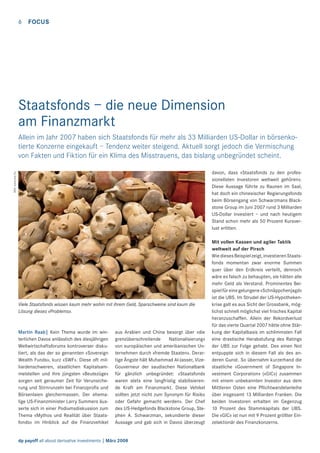 6

FOCUS

Staatsfonds – die neue Dimension
am Finanzmarkt
Allein im Jahr 2007 haben sich Staatsfonds für mehr als 33 Milliarden US-Dollar in börsenkotierte Konzerne eingekauft – Tendenz weiter steigend. Aktuell sorgt jedoch die Vermischung
von Fakten und Fiktion für ein Klima des Misstrauens, das bislang unbegründet scheint.
Bild: www.sxc.hu

davon, dass «Staatsfonds zu den professionellsten Investoren weltweit gehören».
Diese Aussage führte zu Raunen im Saal,
hat doch ein chinesischer Regierungsfonds
beim Börsengang von Schwarzmans Blackstone Group im Juni 2007 rund 3 Milliarden
US-Dollar investiert – und nach heutigem
Stand schon mehr als 50 Prozent Kursverlust erlitten.

Viele Staatsfonds wissen kaum mehr wohin mit ihrem Geld, Sparschweine sind kaum die
Lösung dieses «Problems».

Martin Raab| Kein Thema wurde im winterlichen Davos anlässlich des diesjährigen
Weltwirtschaftsforums kontroverser diskutiert, als das der so genannten «Sovereign
Wealth Funds», kurz «SWF». Diese oft milliardenschweren, staatlichen Kapitalsammelstellen und ihre jüngsten «Beutezüge»
sorgen seit geraumer Zeit für Verunsicherung und Stirnrunzeln bei Finanzproﬁs und
Börsenlaien gleichermassen. Der ehemalige US-Finanzminister Larry Summers äusserte sich in einer Podiumsdiskussion zum
Thema «Mythos und Realität über Staatsfonds» im Hinblick auf die Finanzvehikel

aus Arabien und China besorgt über «die
grenzüberschreitende
Nationalisierung»
von europäischen und amerikanischen Unternehmen durch «fremde Staaten». Derartige Ängste hält Muhammad Al-Jasser, VizeGouverneur der saudischen Nationalbank
für gänzlich unbegründet: «Staatsfonds
waren stets eine langfristig stabilisierende Kraft am Finanzmarkt. Diese Vehikel
sollten jetzt nicht zum Synonym für Risiko
oder Gefahr gemacht werden». Der Chef
des US-Hedgefonds Blackstone Group, Stephen A. Schwarzman, sekundierte dieser
Aussage und gab sich in Davos überzeugt

dp payoff all about derivative investments | März 2008

Mit vollen Kassen und agiler Taktik
weltweit auf der Pirsch
Wie dieses Beispiel zeigt, investieren Staatsfonds momentan zwar enorme Summen
quer über den Erdkreis verteilt, dennoch
wäre es falsch zu behaupten, sie hätten alle
mehr Geld als Verstand. Prominentes Beispiel für eine gelungene «Schnäppchenjagd»
ist die UBS. Im Strudel der US-Hypothekenkrise galt es aus Sicht der Grossbank, möglichst schnell möglichst viel frisches Kapital
heranzuschaffen. Allein der Rekordverlust
für das vierte Quartal 2007 hätte ohne Stärkung der Kapitalbasis im schlimmsten Fall
eine drastische Herabstufung des Ratings
der UBS zur Folge gehabt. Des einen Not
entpuppte sich in diesem Fall als des anderen Gunst. So übernahm kurzerhand die
staatliche «Government of Singapore Investment Corporation» («GIC») zusammen
mit einem unbekannten Investor aus dem
Mittleren Osten eine Pﬂichtwandelanleihe
über insgesamt 13 Milliarden Franken. Die
beiden Investoren erhalten im Gegenzug
10 Prozent des Stammkapitals der UBS.
Die «GIC» ist nun mit 9 Prozent größter Einzelaktionär des Finanzkonzerns.

 