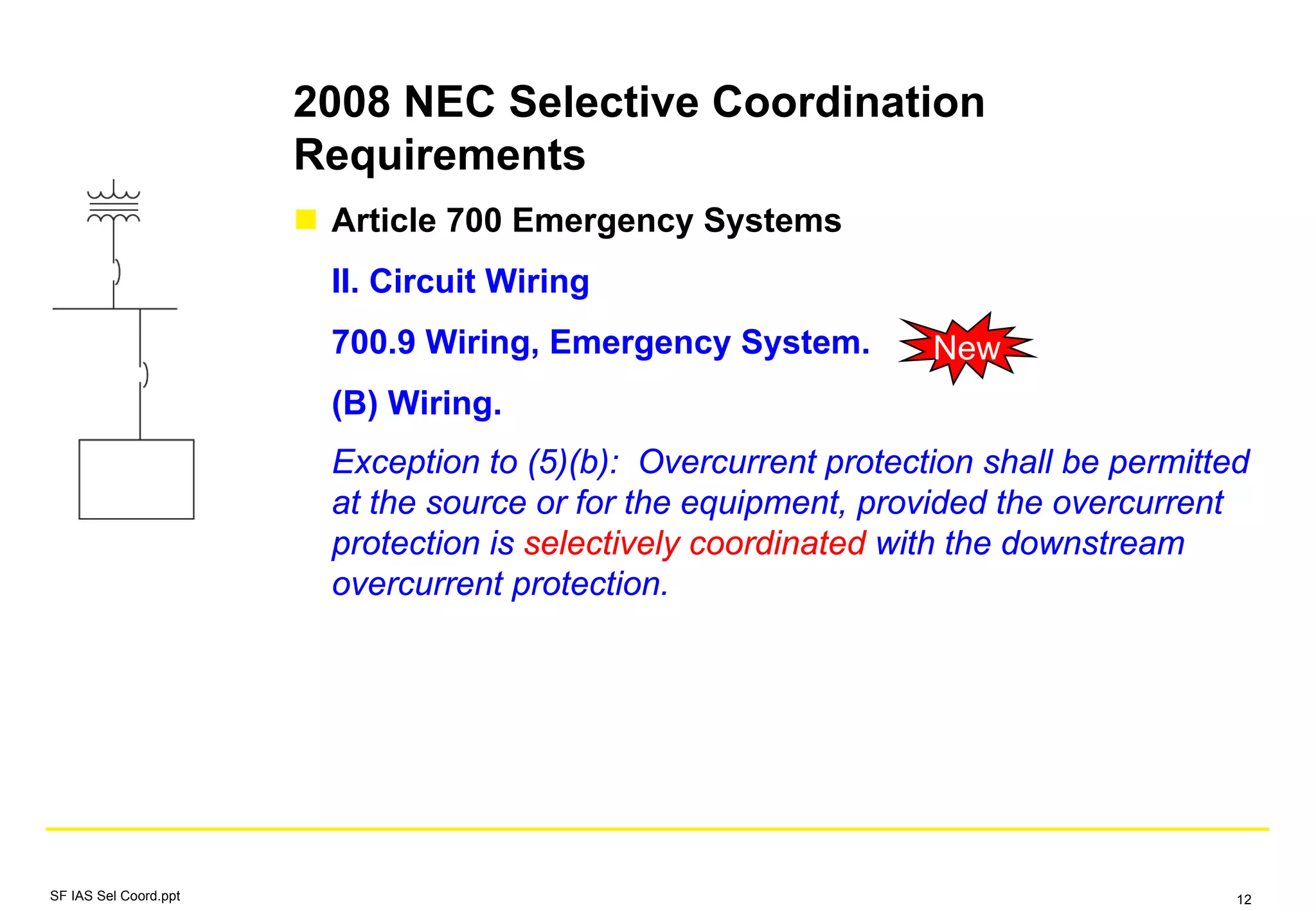 2008 NEC Selective Coordination
Requirements
Article 700 Emergency Systems
II. Circuit Wiring
700.9 Wiring, Emergency System.
(B) Wiring.
Exception to (5)(b): Overcurrent protection shall be permitted
at the source or for the equipment, provided the overcurrent
protection is selectively coordinated with the downstream
overcurrent protection.
New
SF IAS Sel Coord.ppt 12
 