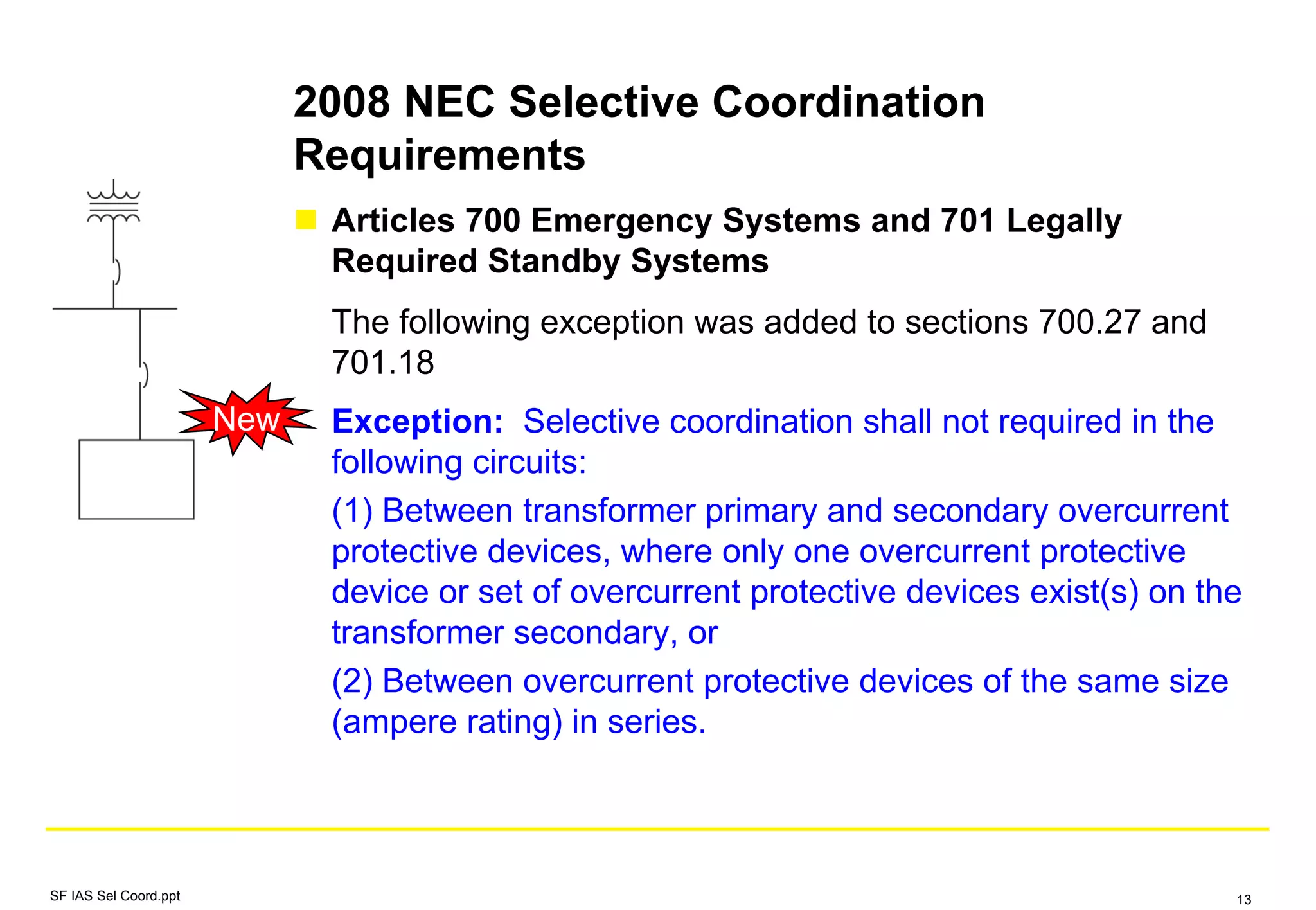 2008 NEC Selective Coordination
Requirements
Articles 700 Emergency Systems and 701 Legally
Required Standby Systems
The following exception was added to sections 700.27 and
701.18
Exception: Selective coordination shall not required in the
following circuits:
(1) Between transformer primary and secondary overcurrent
protective devices, where only one overcurrent protective
device or set of overcurrent protective devices exist(s) on the
transformer secondary, or
(2) Between overcurrent protective devices of the same size
(ampere rating) in series.
New
SF IAS Sel Coord.ppt 13
 