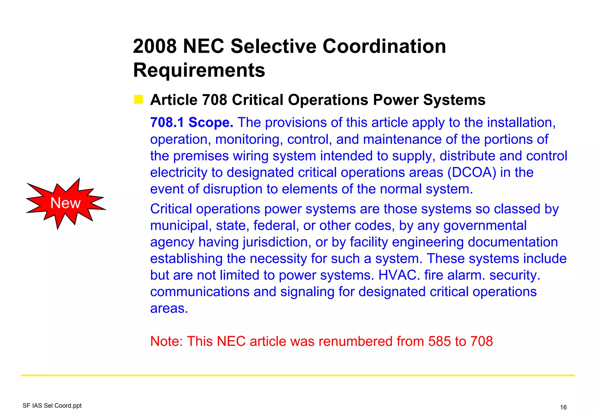 2008 NEC Selective Coordination
Requirements
Article 708 Critical Operations Power Systems
708.1 Scope. The provisions of this article apply to the installation,
operation, monitoring, control, and maintenance of the portions of
the premises wiring system intended to supply, distribute and control
electricity to designated critical operations areas (DCOA) in the
event of disruption to elements of the normal system.
Critical operations power systems are those systems so classed by
municipal, state, federal, or other codes, by any governmental
agency having jurisdiction, or by facility engineering documentation
establishing the necessity for such a system. These systems include
but are not limited to power systems. HVAC. fire alarm. security.
communications and signaling for designated critical operations
areas.
Note: This NEC article was renumbered from 585 to 708
New
SF IAS Sel Coord.ppt 16
 