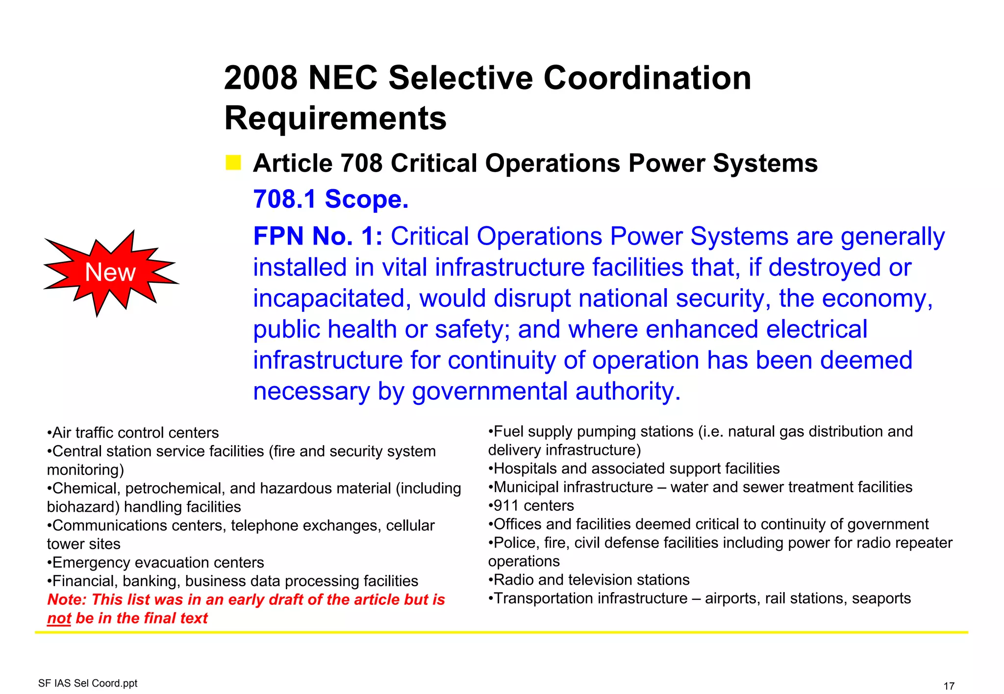 2008 NEC Selective Coordination
Requirements
SF IAS Sel Coord.ppt 17
Article 708 Critical Operations Power Systems
708.1 Scope.
FPN No. 1: Critical Operations Power Systems are generally
installed in vital infrastructure facilities that, if destroyed or
incapacitated, would disrupt national security, the economy,
public health or safety; and where enhanced electrical
infrastructure for continuity of operation has been deemed
necessary by governmental authority.
New
•Air traffic control centers
•Central station service facilities (fire and security system
monitoring)
•Chemical, petrochemical, and hazardous material (including
biohazard) handling facilities
•Communications centers, telephone exchanges, cellular
tower sites
•Emergency evacuation centers
•Financial, banking, business data processing facilities
Note: This list was in an early draft of the article but is
not be in the final text
•Fuel supply pumping stations (i.e. natural gas distribution and
delivery infrastructure)
•Hospitals and associated support facilities
•Municipal infrastructure – water and sewer treatment facilities
•911 centers
•Offices and facilities deemed critical to continuity of government
•Police, fire, civil defense facilities including power for radio repeater
operations
•Radio and television stations
•Transportation infrastructure – airports, rail stations, seaports
 