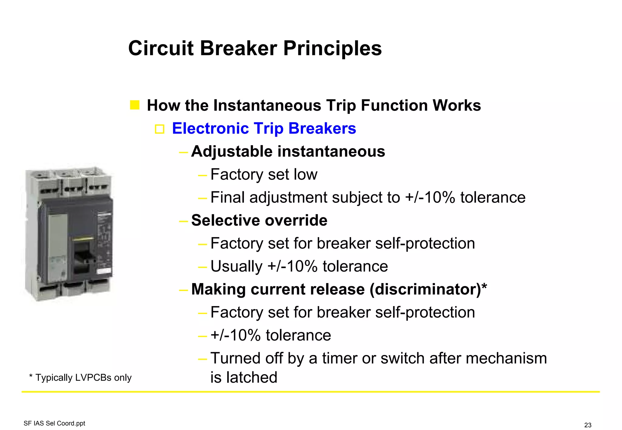 Circuit Breaker Principles
How the Instantaneous Trip Function Works
Electronic Trip Breakers
– Adjustable instantaneous
– Factory set low
– Final adjustment subject to +/-10% tolerance
– Selective override
– Factory set for breaker self-protection
– Usually +/-10% tolerance
– Making current release (discriminator)*
– Factory set for breaker self-protection
– +/-10% tolerance
– Turned off by a timer or switch after mechanism
is latched* Typically LVPCBs only
SF IAS Sel Coord.ppt 23
 