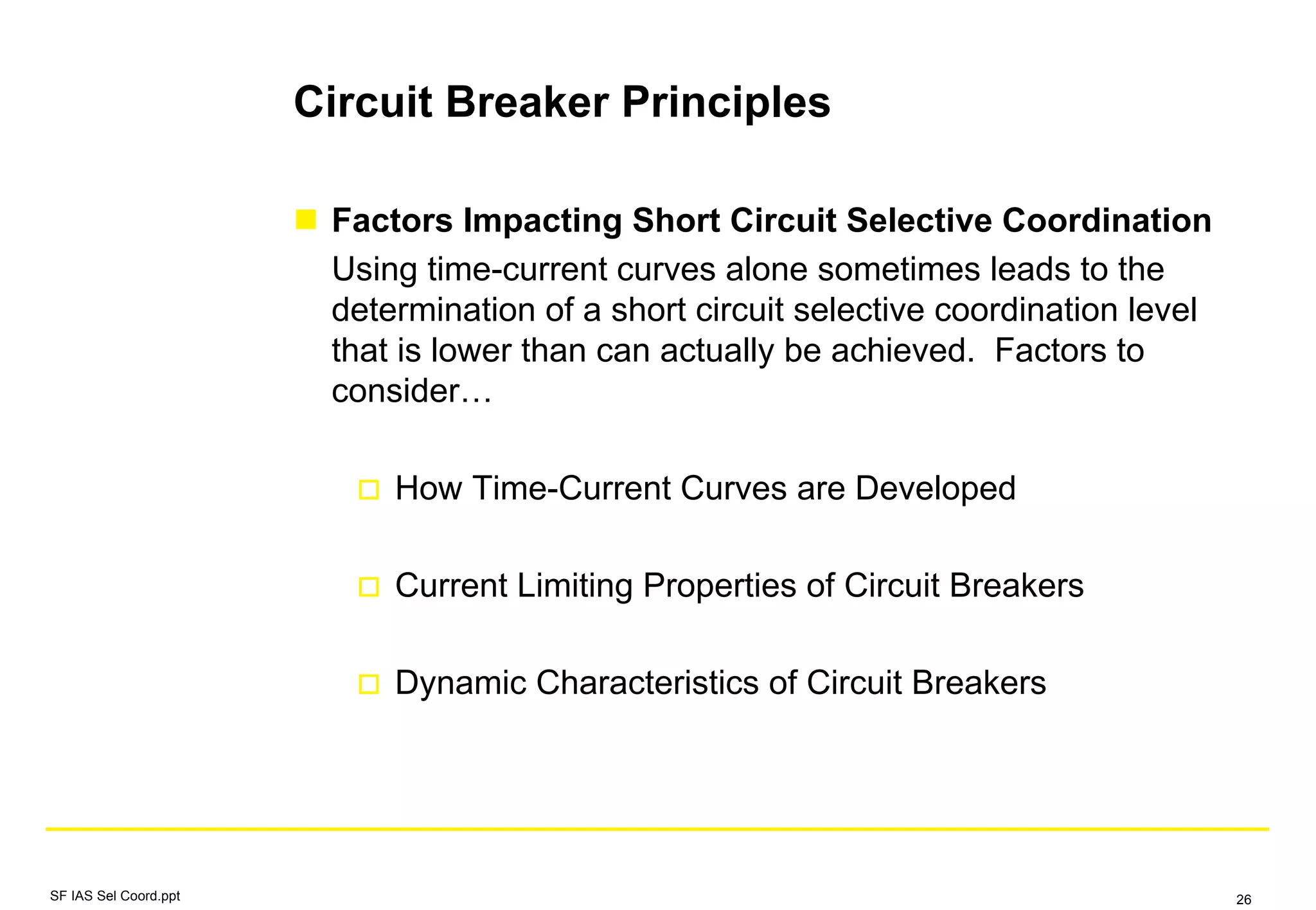 Circuit Breaker Principles
Factors Impacting Short Circuit Selective Coordination
Using time-current curves alone sometimes leads to the
determination of a short circuit selective coordination level
that is lower than can actually be achieved. Factors to
consider…
How Time-Current Curves are Developed
Current Limiting Properties of Circuit Breakers
Dynamic Characteristics of Circuit Breakers
SF IAS Sel Coord.ppt 26
 