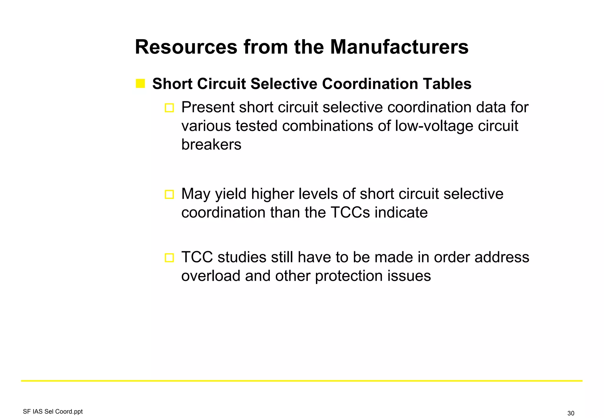 Resources from the Manufacturers
Short Circuit Selective Coordination Tables
Present short circuit selective coordination data for
various tested combinations of low-voltage circuit
breakers
May yield higher levels of short circuit selective
coordination than the TCCs indicate
TCC studies still have to be made in order address
overload and other protection issues
SF IAS Sel Coord.ppt 30
 