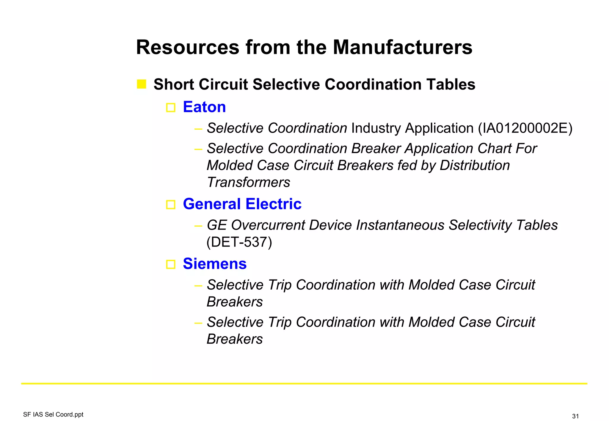 Resources from the Manufacturers
Short Circuit Selective Coordination Tables
Eaton
– Selective Coordination Industry Application (IA01200002E)
– Selective Coordination Breaker Application Chart For
Molded Case Circuit Breakers fed by Distribution
Transformers
General Electric
– GE Overcurrent Device Instantaneous Selectivity Tables
(DET-537)
Siemens
– Selective Trip Coordination with Molded Case Circuit
Breakers
– Selective Trip Coordination with Molded Case Circuit
Breakers
SF IAS Sel Coord.ppt 31
 