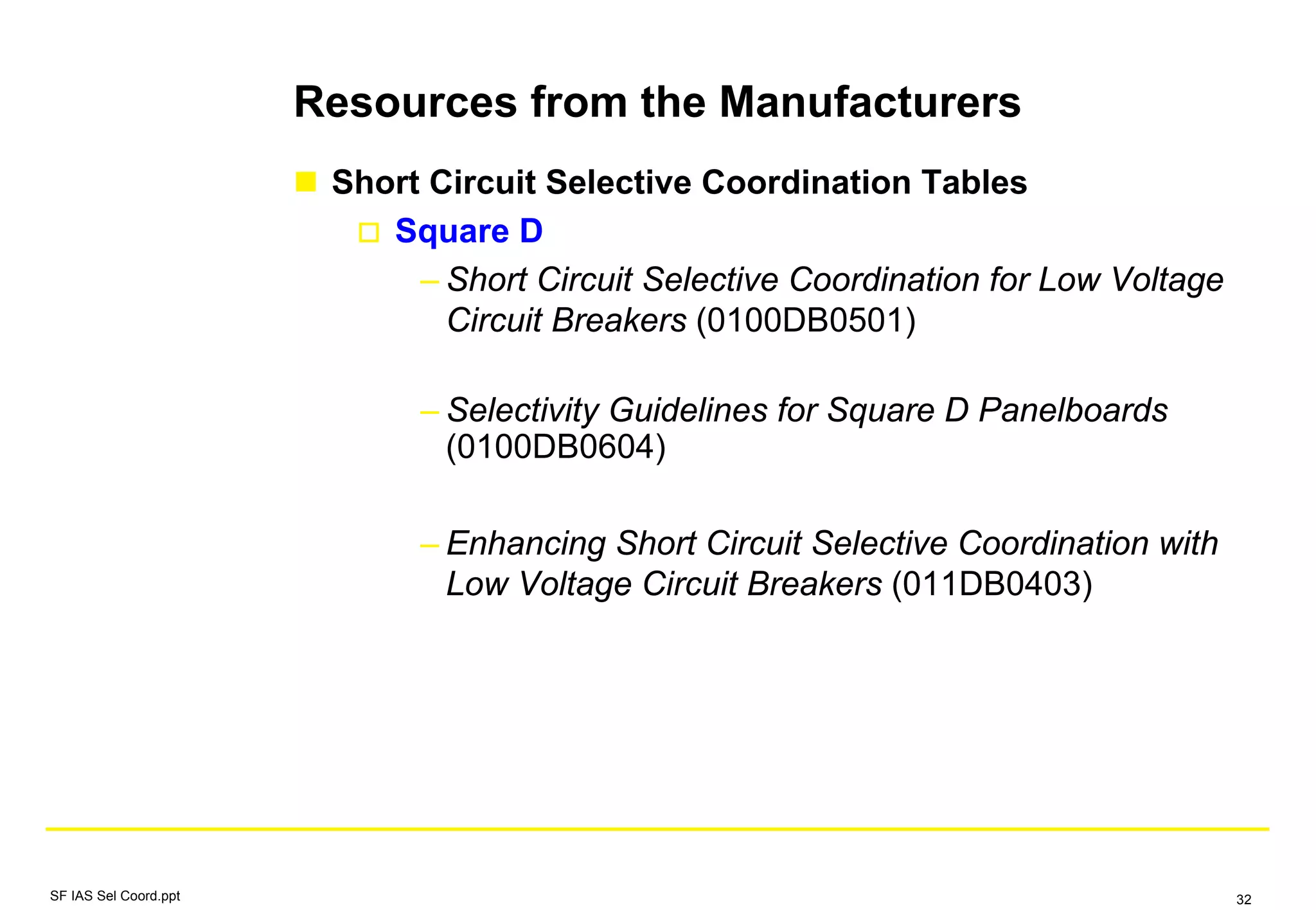 Resources from the Manufacturers
Short Circuit Selective Coordination Tables
Square D
– Short Circuit Selective Coordination for Low Voltage
Circuit Breakers (0100DB0501)
– Selectivity Guidelines for Square D Panelboards
(0100DB0604)
– Enhancing Short Circuit Selective Coordination with
Low Voltage Circuit Breakers (011DB0403)
SF IAS Sel Coord.ppt 32
 
