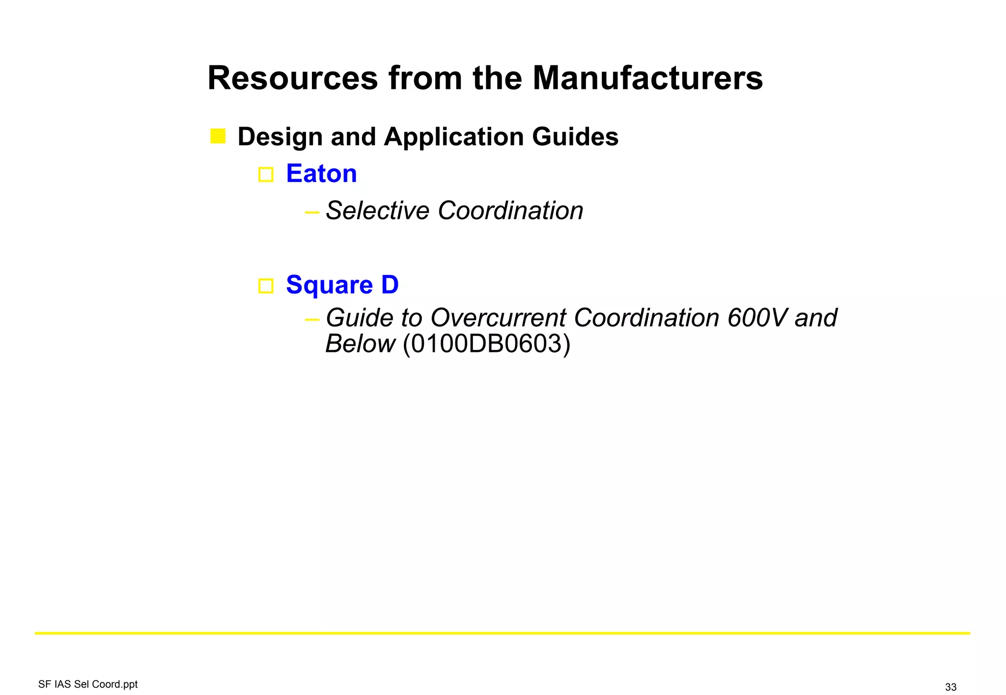 Design and Application Guides
Eaton
– Selective Coordination
Square D
– Guide to Overcurrent Coordination 600V and
Below (0100DB0603)
Resources from the Manufacturers
SF IAS Sel Coord.ppt 33
 