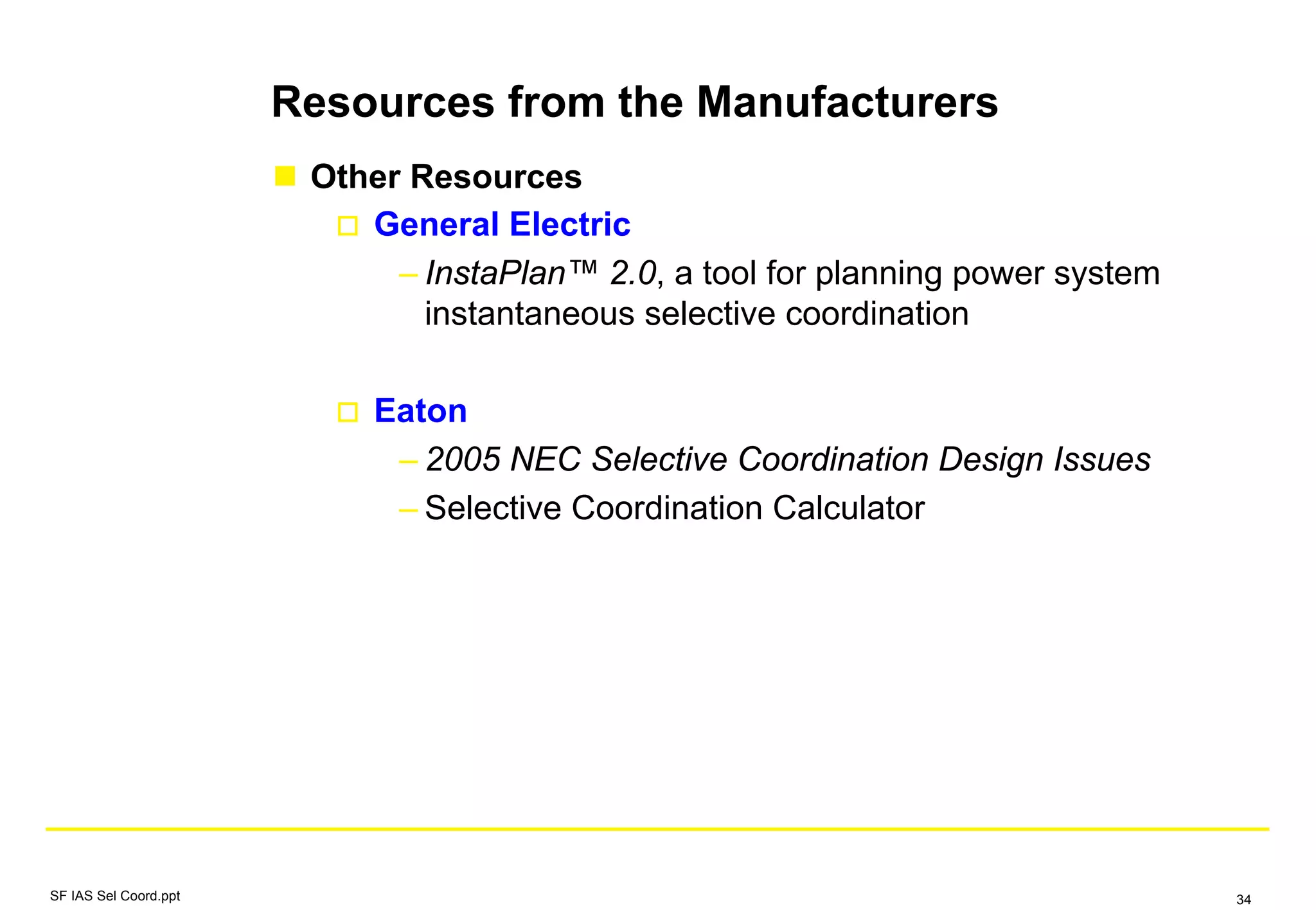 Other Resources
General Electric
– InstaPlan™ 2.0, a tool for planning power system
instantaneous selective coordination
Eaton
– 2005 NEC Selective Coordination Design Issues
– Selective Coordination Calculator
Resources from the Manufacturers
SF IAS Sel Coord.ppt 34
 