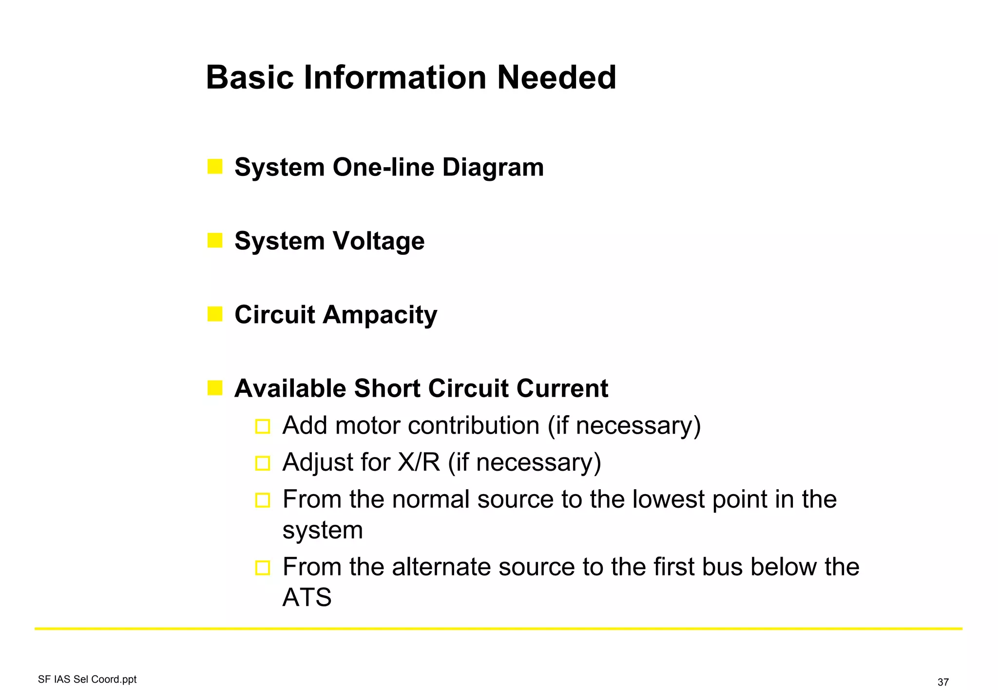 Basic Information Needed
System One-line Diagram
System Voltage
Circuit Ampacity
Available Short Circuit Current
Add motor contribution (if necessary)
Adjust for X/R (if necessary)
From the normal source to the lowest point in the
system
From the alternate source to the first bus below the
ATS
SF IAS Sel Coord.ppt 37
 