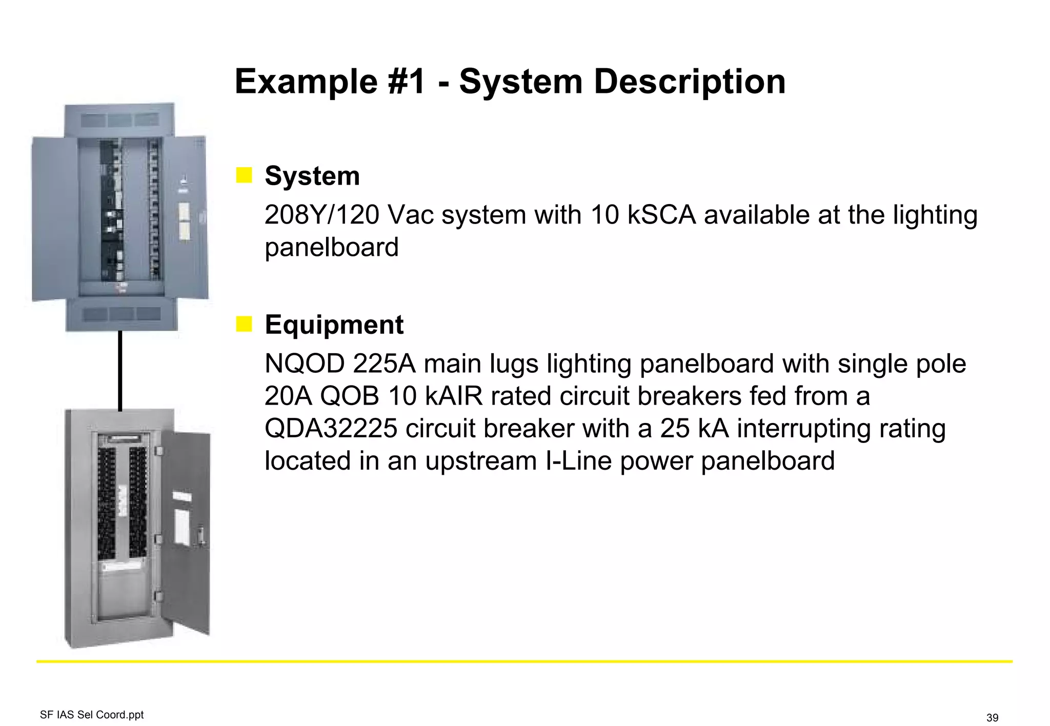 Example #1 - System Description
System
208Y/120 Vac system with 10 kSCA available at the lighting
panelboard
Equipment
NQOD 225A main lugs lighting panelboard with single pole
20A QOB 10 kAIR rated circuit breakers fed from a
QDA32225 circuit breaker with a 25 kA interrupting rating
located in an upstream I-Line power panelboard
SF IAS Sel Coord.ppt 39
 