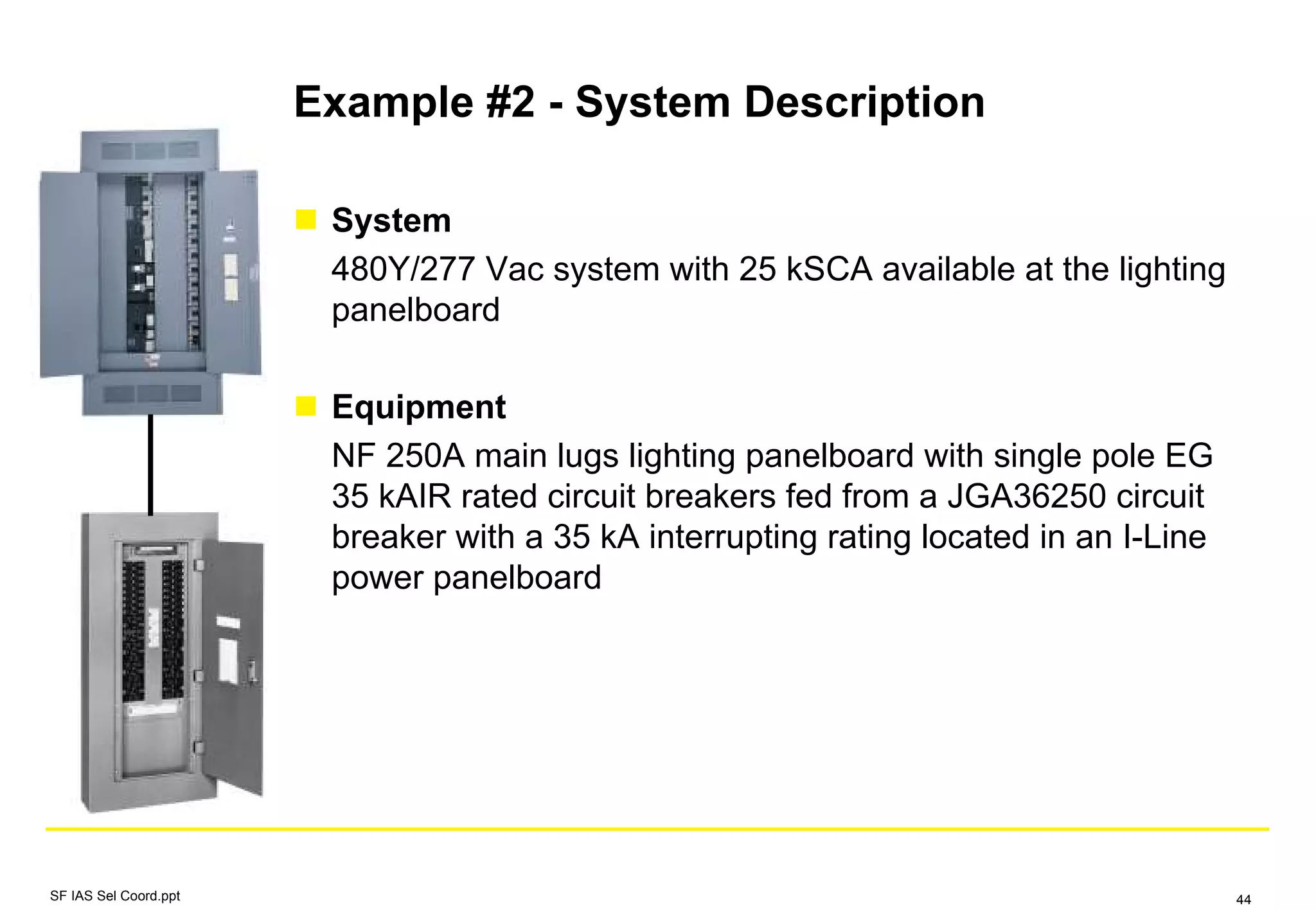 Example #2 - System Description
System
480Y/277 Vac system with 25 kSCA available at the lighting
panelboard
Equipment
NF 250A main lugs lighting panelboard with single pole EG
35 kAIR rated circuit breakers fed from a JGA36250 circuit
breaker with a 35 kA interrupting rating located in an I-Line
power panelboard
SF IAS Sel Coord.ppt 44
 