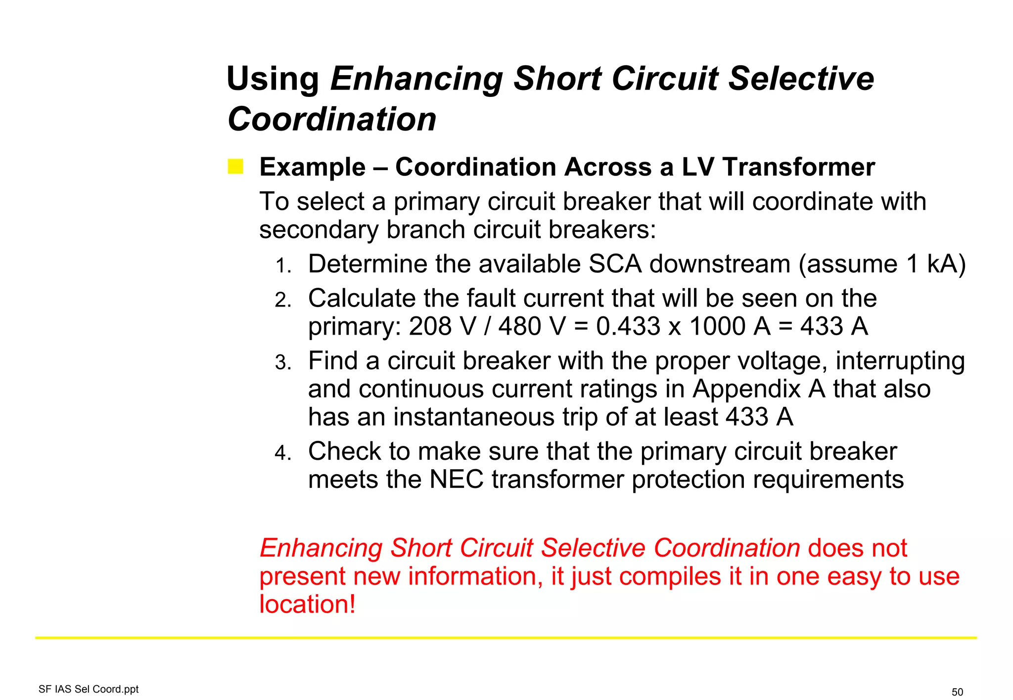 Using Enhancing Short Circuit Selective
Coordination
Example – Coordination Across a LV Transformer
To select a primary circuit breaker that will coordinate with
secondary branch circuit breakers:
1. Determine the available SCA downstream (assume 1 kA)
2. Calculate the fault current that will be seen on the
primary: 208 V / 480 V = 0.433 x 1000 A = 433 A
3. Find a circuit breaker with the proper voltage, interrupting
and continuous current ratings in Appendix A that also
has an instantaneous trip of at least 433 A
4. Check to make sure that the primary circuit breaker
meets the NEC transformer protection requirements
Enhancing Short Circuit Selective Coordination does not
present new information, it just compiles it in one easy to use
location!
SF IAS Sel Coord.ppt 50
 