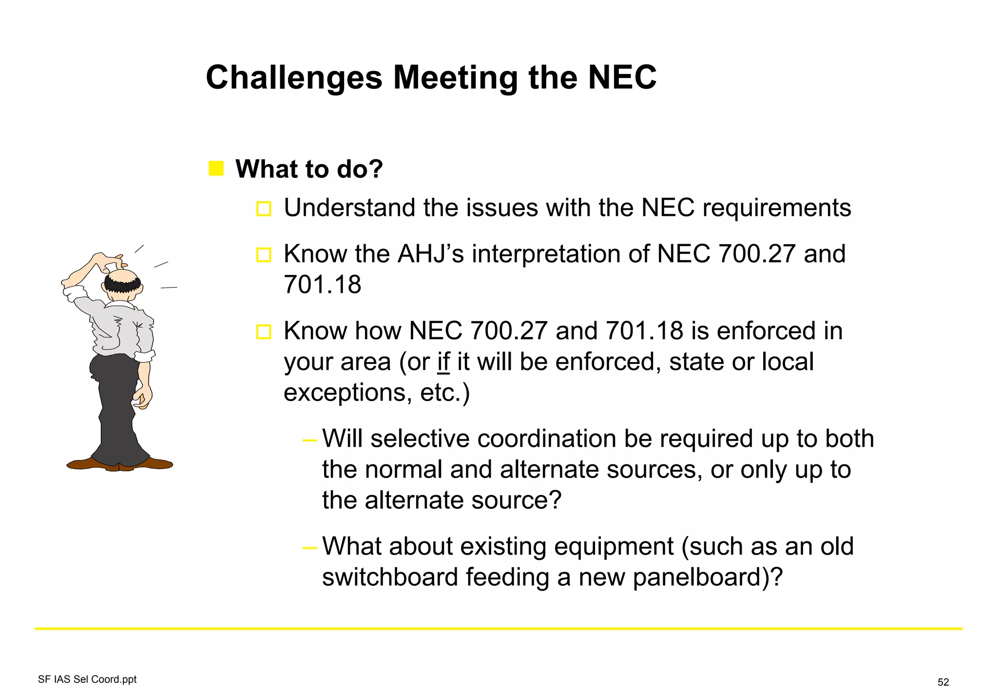 Challenges Meeting the NEC
What to do?
Understand the issues with the NEC requirements
Know the AHJ’s interpretation of NEC 700.27 and
701.18
Know how NEC 700.27 and 701.18 is enforced in
your area (or if it will be enforced, state or local
exceptions, etc.)
– Will selective coordination be required up to both
the normal and alternate sources, or only up to
the alternate source?
– What about existing equipment (such as an old
switchboard feeding a new panelboard)?
SF IAS Sel Coord.ppt 52
 