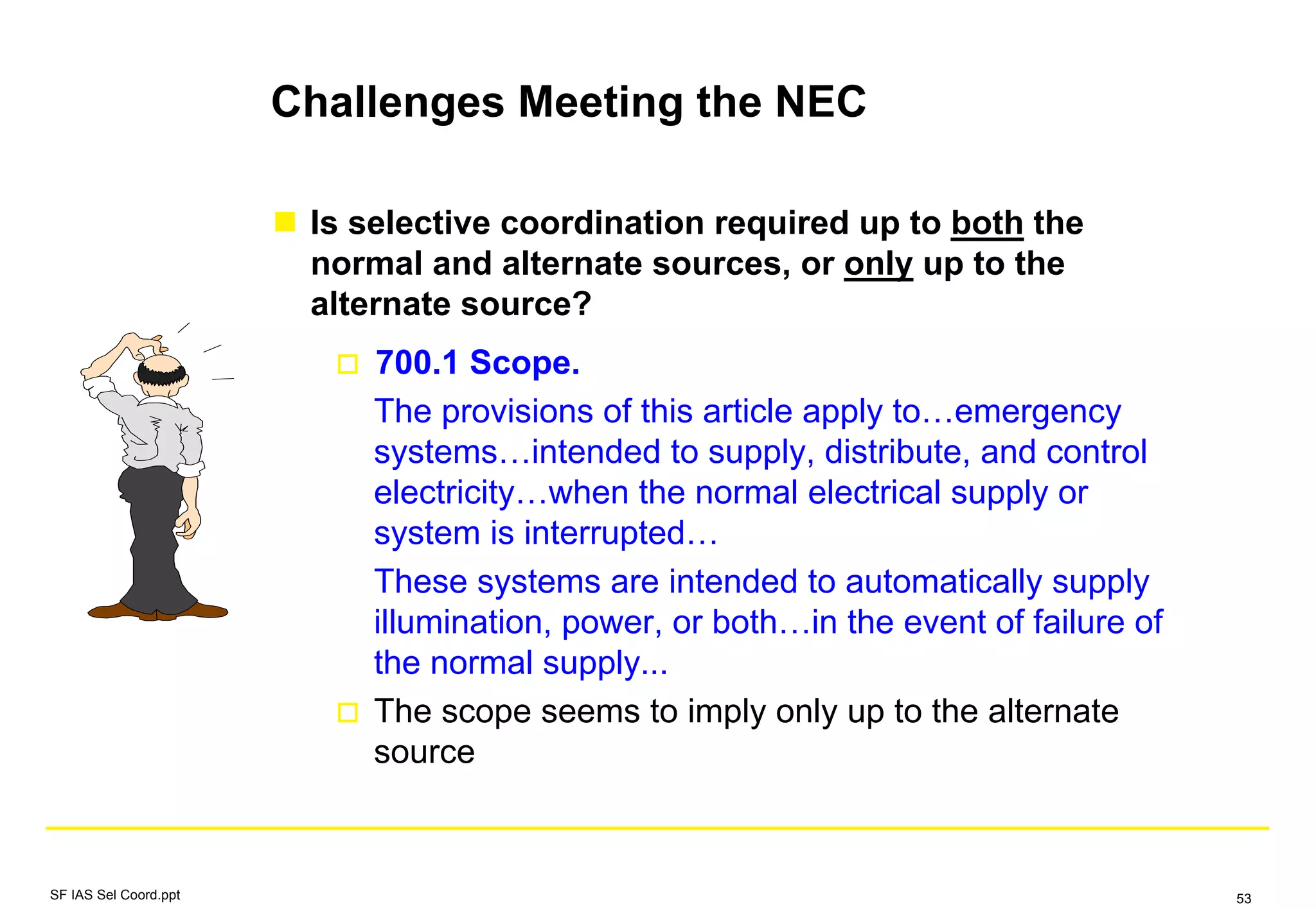 Challenges Meeting the NEC
Is selective coordination required up to both the
normal and alternate sources, or only up to the
alternate source?
700.1 Scope.
The provisions of this article apply to…emergency
systems…intended to supply, distribute, and control
electricity…when the normal electrical supply or
system is interrupted…
These systems are intended to automatically supply
illumination, power, or both…in the event of failure of
the normal supply...
The scope seems to imply only up to the alternate
source
SF IAS Sel Coord.ppt 53
 