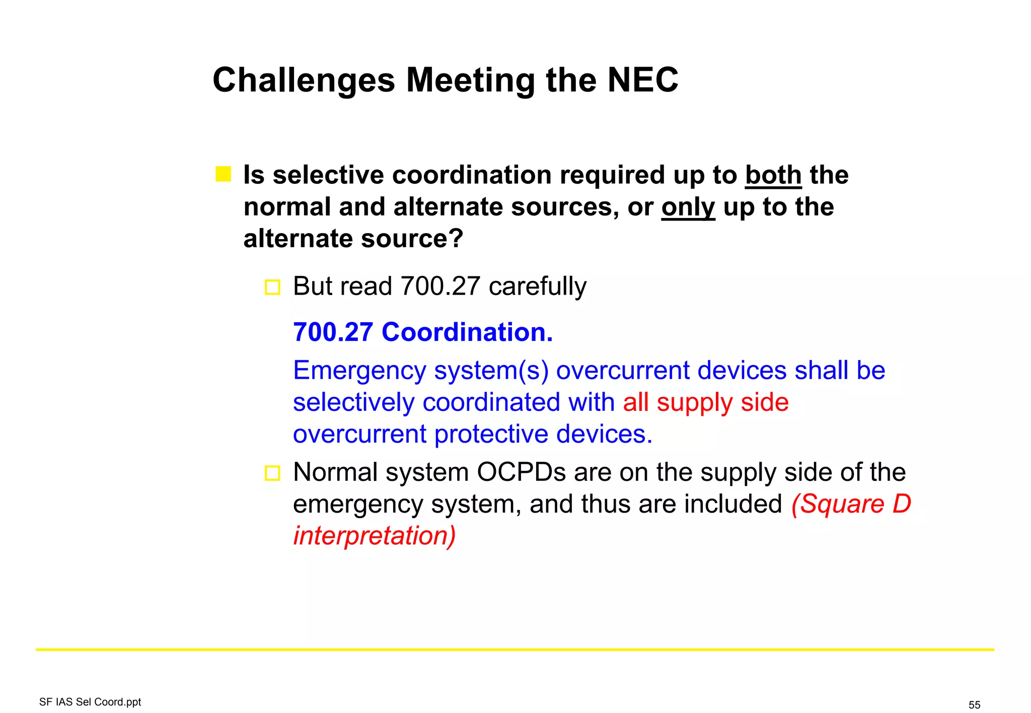 Challenges Meeting the NEC
Is selective coordination required up to both the
normal and alternate sources, or only up to the
alternate source?
But read 700.27 carefully
700.27 Coordination.
Emergency system(s) overcurrent devices shall be
selectively coordinated with all supply side
overcurrent protective devices.
Normal system OCPDs are on the supply side of the
emergency system, and thus are included (Square D
interpretation)
SF IAS Sel Coord.ppt 55
 