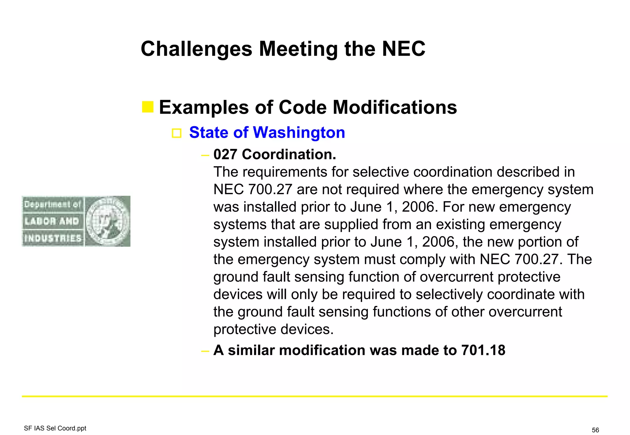 Challenges Meeting the NEC
Examples of Code Modifications
State of Washington
– 027 Coordination.
The requirements for selective coordination described in
NEC 700.27 are not required where the emergency system
was installed prior to June 1, 2006. For new emergency
systems that are supplied from an existing emergency
system installed prior to June 1, 2006, the new portion of
the emergency system must comply with NEC 700.27. The
ground fault sensing function of overcurrent protective
devices will only be required to selectively coordinate with
the ground fault sensing functions of other overcurrent
protective devices.
– A similar modification was made to 701.18
SF IAS Sel Coord.ppt 56
 