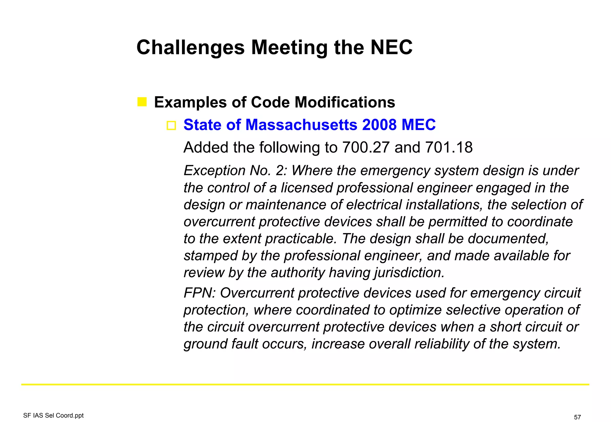 Challenges Meeting the NEC
Examples of Code Modifications
State of Massachusetts 2008 MEC
Added the following to 700.27 and 701.18
Exception No. 2: Where the emergency system design is under
the control of a licensed professional engineer engaged in the
design or maintenance of electrical installations, the selection of
overcurrent protective devices shall be permitted to coordinate
to the extent practicable. The design shall be documented,
stamped by the professional engineer, and made available for
review by the authority having jurisdiction.
FPN: Overcurrent protective devices used for emergency circuit
protection, where coordinated to optimize selective operation of
the circuit overcurrent protective devices when a short circuit or
ground fault occurs, increase overall reliability of the system.
SF IAS Sel Coord.ppt 57
 