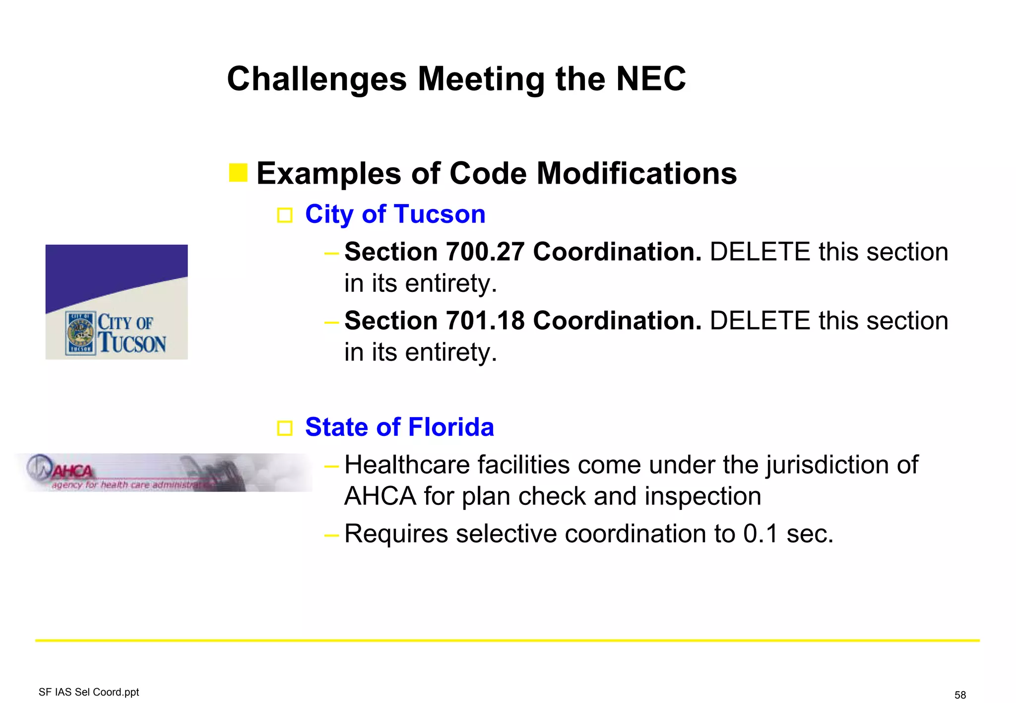 Challenges Meeting the NEC
Examples of Code Modifications
City of Tucson
– Section 700.27 Coordination. DELETE this section
in its entirety.
– Section 701.18 Coordination. DELETE this section
in its entirety.
State of Florida
– Healthcare facilities come under the jurisdiction of
AHCA for plan check and inspection
– Requires selective coordination to 0.1 sec.
SF IAS Sel Coord.ppt 58
 