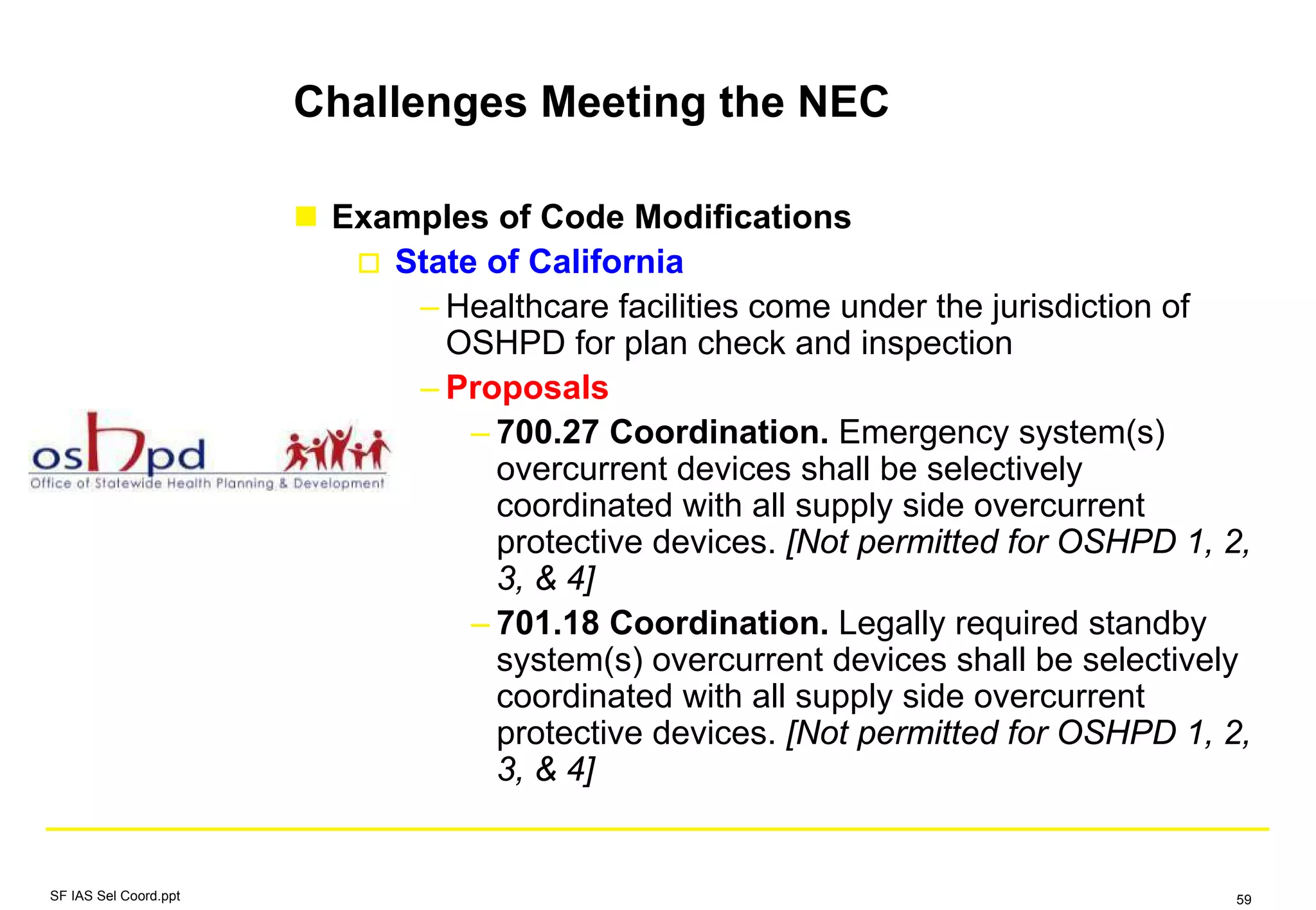 Challenges Meeting the NEC
Examples of Code Modifications
State of California
– Healthcare facilities come under the jurisdiction of
OSHPD for plan check and inspection
– Proposals
– 700.27 Coordination. Emergency system(s)
overcurrent devices shall be selectively
coordinated with all supply side overcurrent
protective devices. [Not permitted for OSHPD 1, 2,
3, & 4]
– 701.18 Coordination. Legally required standby
system(s) overcurrent devices shall be selectively
coordinated with all supply side overcurrent
protective devices. [Not permitted for OSHPD 1, 2,
3, & 4]
SF IAS Sel Coord.ppt 59
 