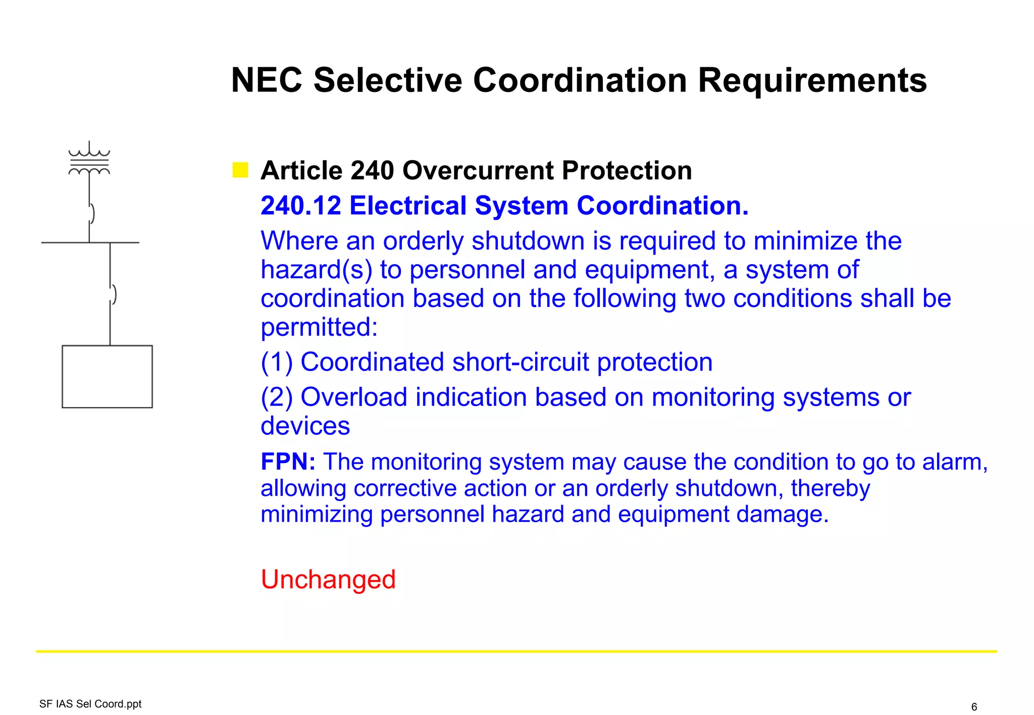 NEC Selective Coordination Requirements
Article 240 Overcurrent Protection
240.12 Electrical System Coordination.
Where an orderly shutdown is required to minimize the
hazard(s) to personnel and equipment, a system of
coordination based on the following two conditions shall be
permitted:
(1) Coordinated short-circuit protection
(2) Overload indication based on monitoring systems or
devices
FPN: The monitoring system may cause the condition to go to alarm,
allowing corrective action or an orderly shutdown, thereby
minimizing personnel hazard and equipment damage.
Unchanged
SF IAS Sel Coord.ppt 6
 
