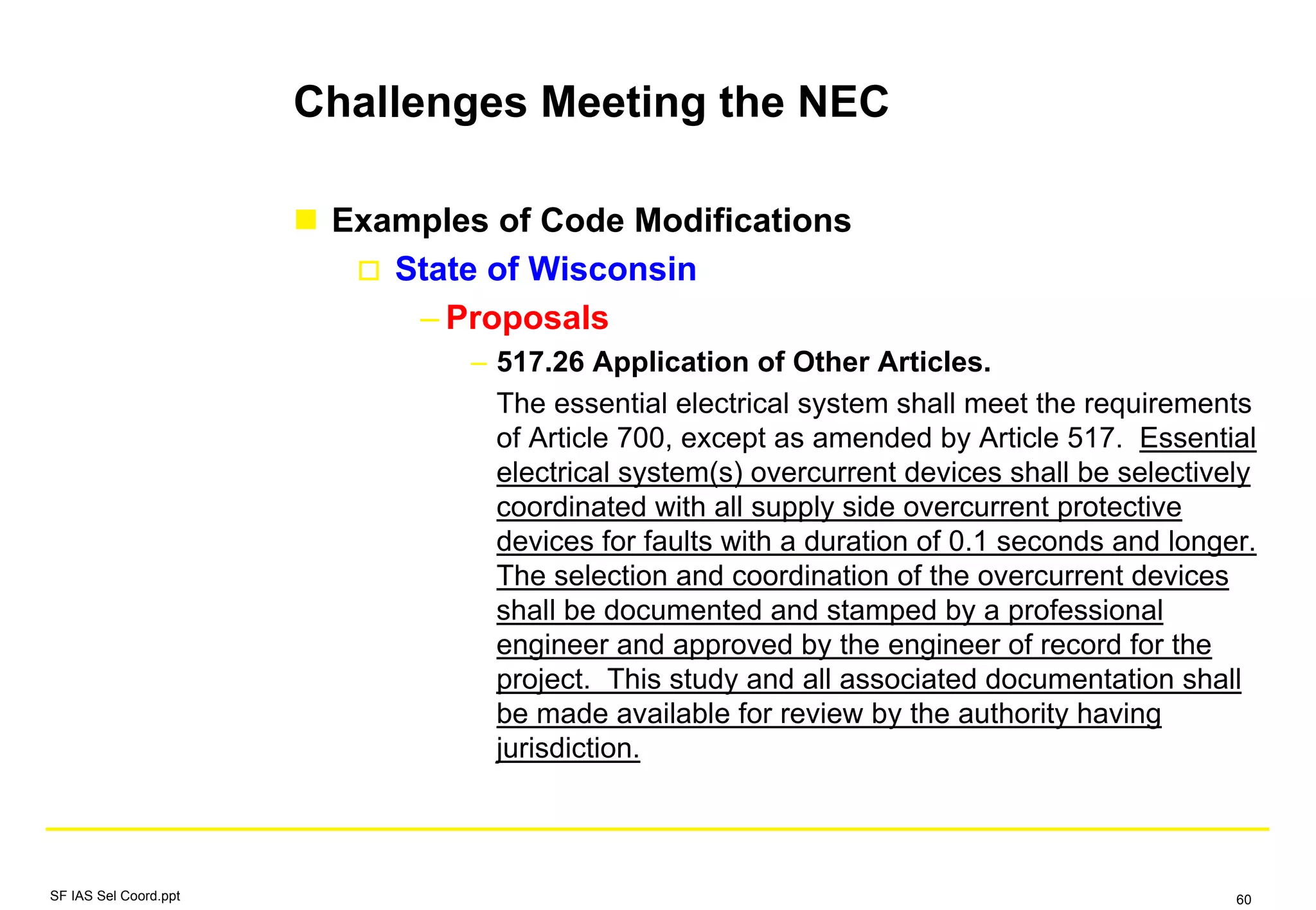 Challenges Meeting the NEC
Examples of Code Modifications
State of Wisconsin
– Proposals
– 517.26 Application of Other Articles.
The essential electrical system shall meet the requirements
of Article 700, except as amended by Article 517. Essential
electrical system(s) overcurrent devices shall be selectively
coordinated with all supply side overcurrent protective
devices for faults with a duration of 0.1 seconds and longer.
The selection and coordination of the overcurrent devices
shall be documented and stamped by a professional
engineer and approved by the engineer of record for the
project. This study and all associated documentation shall
be made available for review by the authority having
jurisdiction.
SF IAS Sel Coord.ppt 60
 