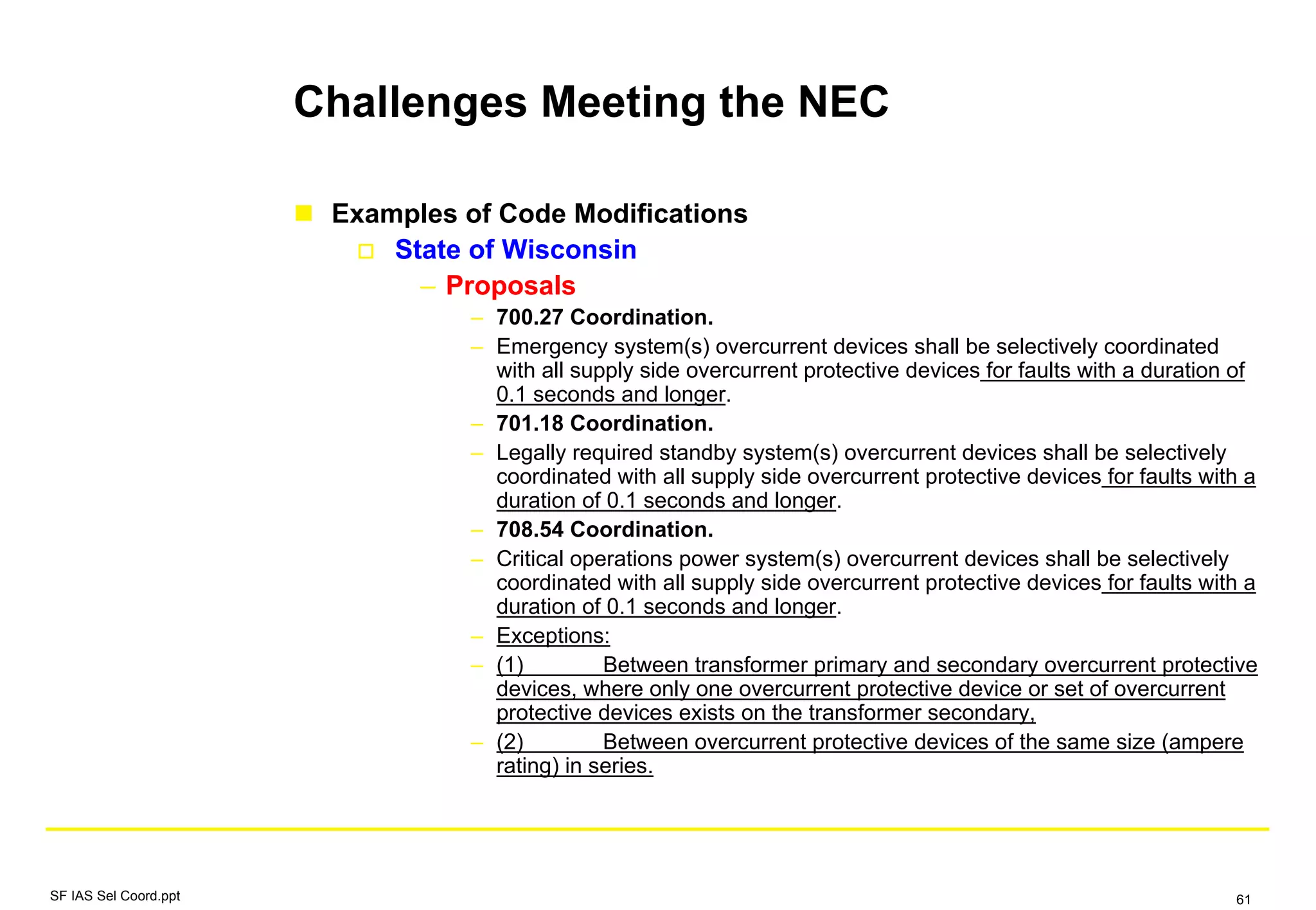 Challenges Meeting the NEC
Examples of Code Modifications
State of Wisconsin
– Proposals
– 700.27 Coordination.
– Emergency system(s) overcurrent devices shall be selectively coordinated
with all supply side overcurrent protective devices for faults with a duration of
0.1 seconds and longer.
– 701.18 Coordination.
– Legally required standby system(s) overcurrent devices shall be selectively
coordinated with all supply side overcurrent protective devices for faults with a
duration of 0.1 seconds and longer.
– 708.54 Coordination.
– Critical operations power system(s) overcurrent devices shall be selectively
coordinated with all supply side overcurrent protective devices for faults with a
duration of 0.1 seconds and longer.
– Exceptions:
– (1) Between transformer primary and secondary overcurrent protective
devices, where only one overcurrent protective device or set of overcurrent
protective devices exists on the transformer secondary,
– (2) Between overcurrent protective devices of the same size (ampere
rating) in series.
SF IAS Sel Coord.ppt 61
 