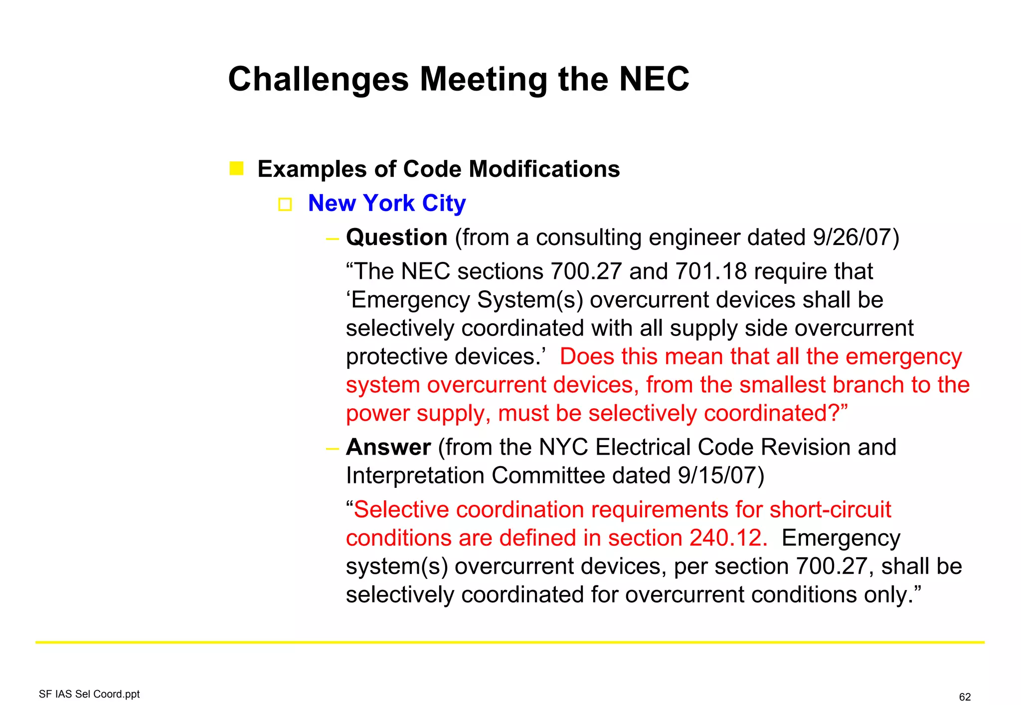 Challenges Meeting the NEC
Examples of Code Modifications
New York City
– Question (from a consulting engineer dated 9/26/07)
“The NEC sections 700.27 and 701.18 require that
‘Emergency System(s) overcurrent devices shall be
selectively coordinated with all supply side overcurrent
protective devices.’ Does this mean that all the emergency
system overcurrent devices, from the smallest branch to the
power supply, must be selectively coordinated?”
– Answer (from the NYC Electrical Code Revision and
Interpretation Committee dated 9/15/07)
“Selective coordination requirements for short-circuit
conditions are defined in section 240.12. Emergency
system(s) overcurrent devices, per section 700.27, shall be
selectively coordinated for overcurrent conditions only.”
SF IAS Sel Coord.ppt 62
 