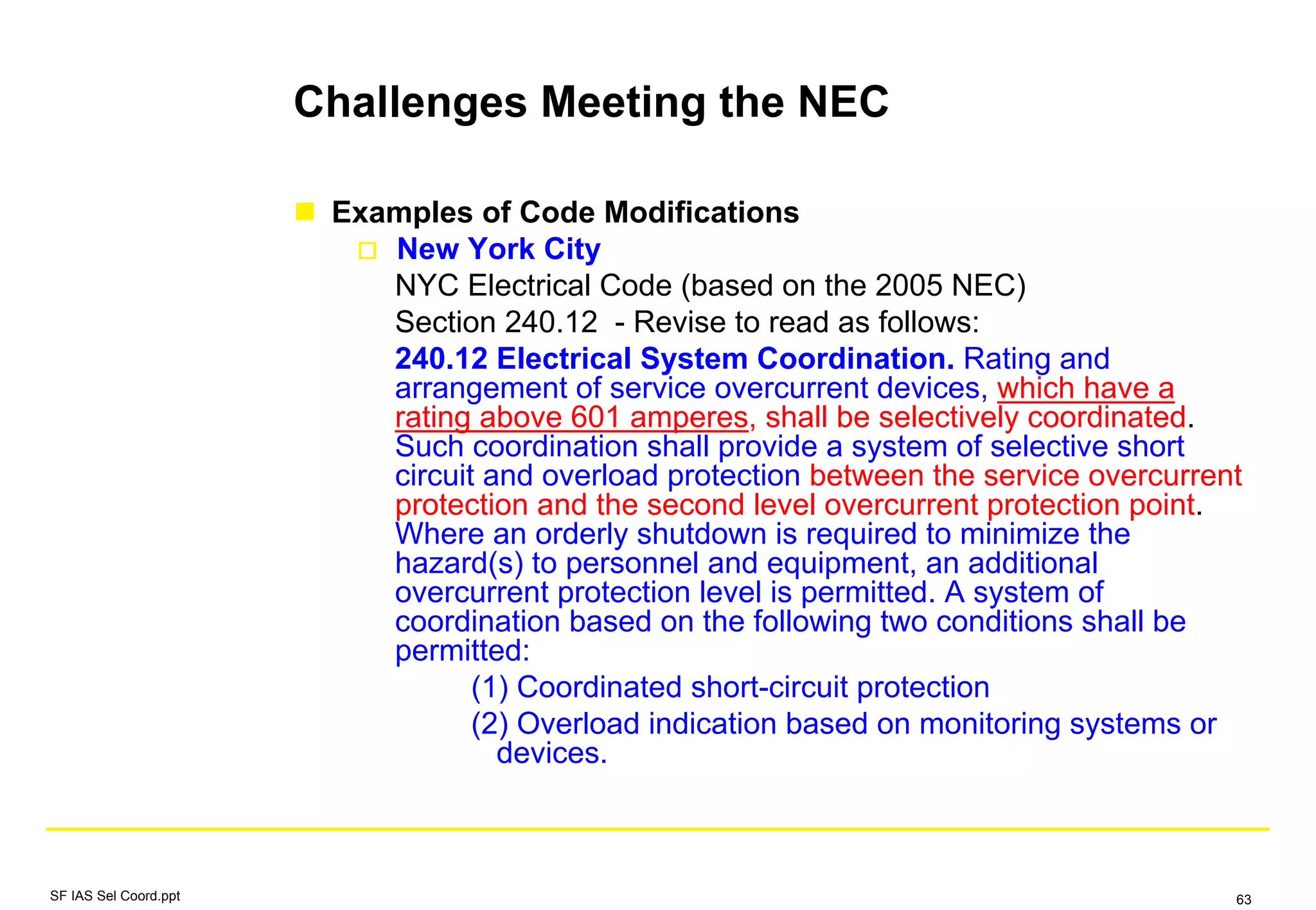 Challenges Meeting the NEC
Examples of Code Modifications
New York City
NYC Electrical Code (based on the 2005 NEC)
Section 240.12 - Revise to read as follows:
240.12 Electrical System Coordination. Rating and
arrangement of service overcurrent devices, which have a
rating above 601 amperes, shall be selectively coordinated.
Such coordination shall provide a system of selective short
circuit and overload protection between the service overcurrent
protection and the second level overcurrent protection point.
Where an orderly shutdown is required to minimize the
hazard(s) to personnel and equipment, an additional
overcurrent protection level is permitted. A system of
coordination based on the following two conditions shall be
permitted:
(1) Coordinated short-circuit protection
(2) Overload indication based on monitoring systems or
devices.
SF IAS Sel Coord.ppt 63
 