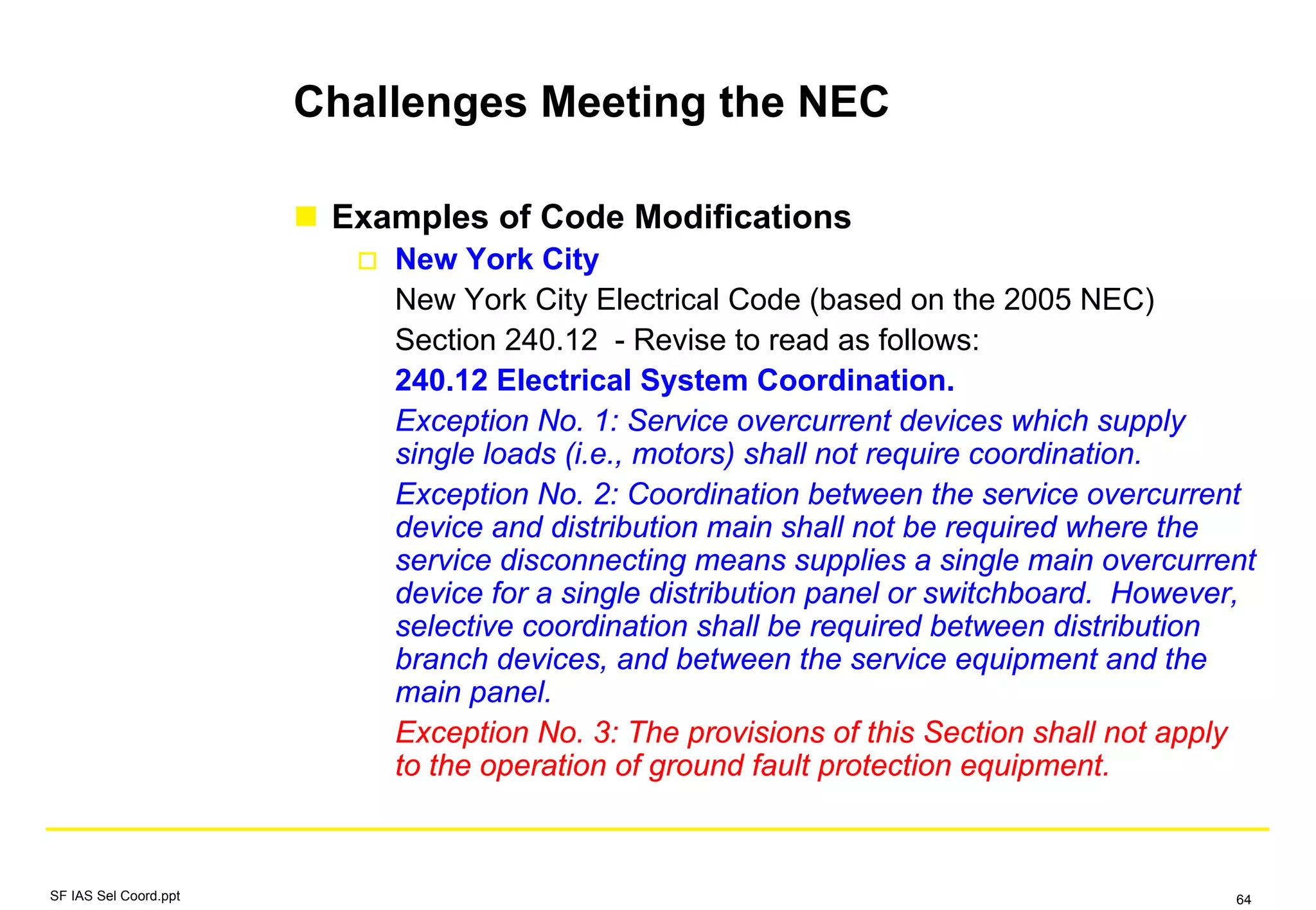 Challenges Meeting the NEC
Examples of Code Modifications
New York City
New York City Electrical Code (based on the 2005 NEC)
Section 240.12 - Revise to read as follows:
240.12 Electrical System Coordination.
Exception No. 1: Service overcurrent devices which supply
single loads (i.e., motors) shall not require coordination.
Exception No. 2: Coordination between the service overcurrent
device and distribution main shall not be required where the
service disconnecting means supplies a single main overcurrent
device for a single distribution panel or switchboard. However,
selective coordination shall be required between distribution
branch devices, and between the service equipment and the
main panel.
Exception No. 3: The provisions of this Section shall not apply
to the operation of ground fault protection equipment.
SF IAS Sel Coord.ppt 64
 