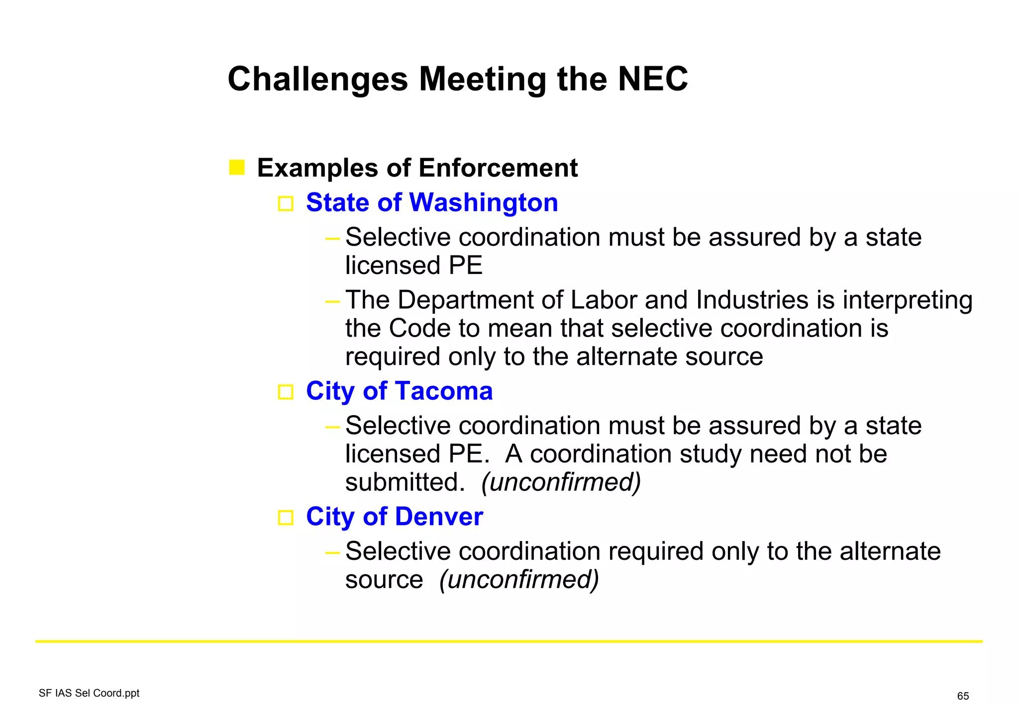 Challenges Meeting the NEC
Examples of Enforcement
State of Washington
– Selective coordination must be assured by a state
licensed PE
– The Department of Labor and Industries is interpreting
the Code to mean that selective coordination is
required only to the alternate source
City of Tacoma
– Selective coordination must be assured by a state
licensed PE. A coordination study need not be
submitted. (unconfirmed)
City of Denver
– Selective coordination required only to the alternate
source (unconfirmed)
SF IAS Sel Coord.ppt 65
 