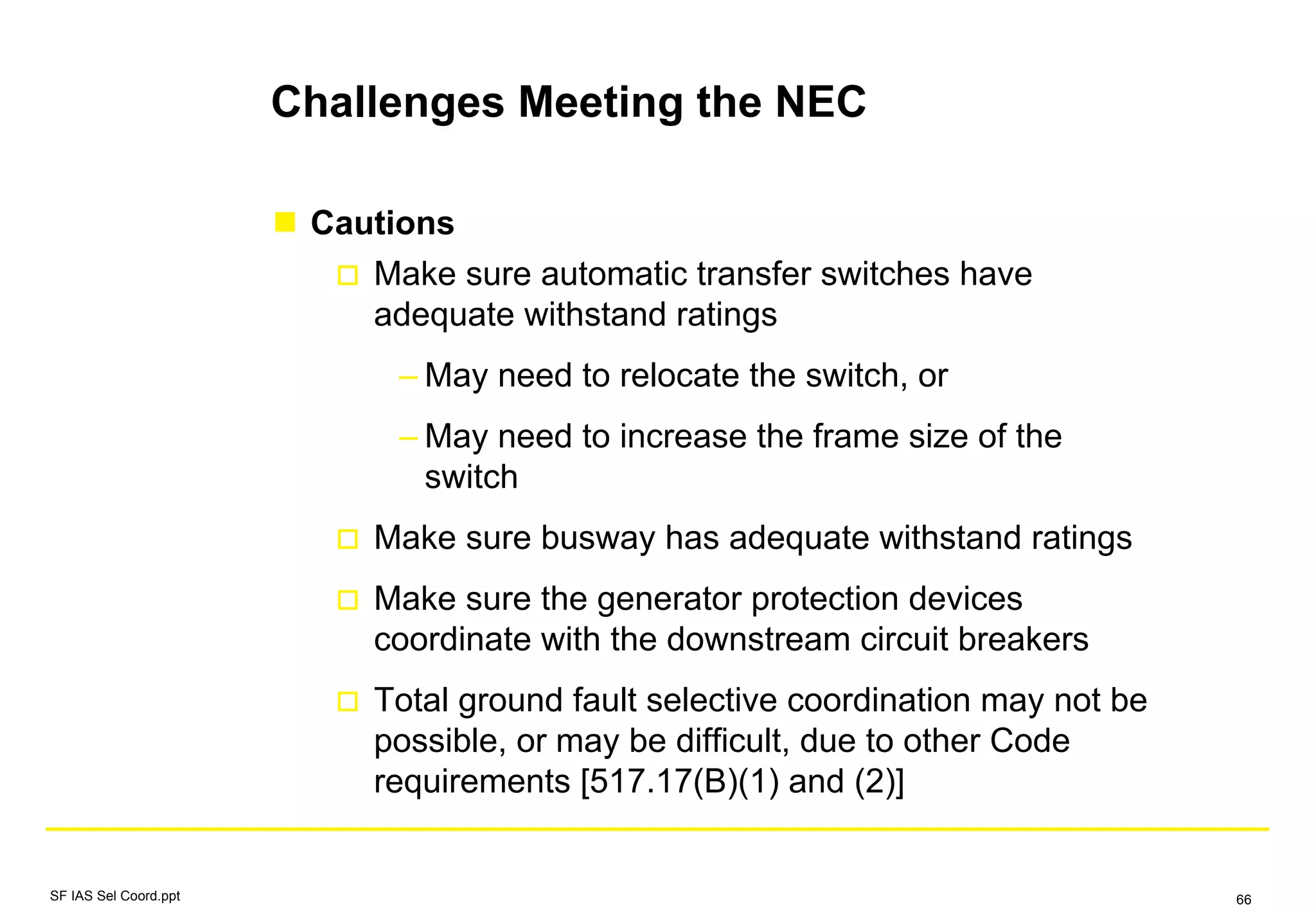 Challenges Meeting the NEC
Cautions
Make sure automatic transfer switches have
adequate withstand ratings
– May need to relocate the switch, or
– May need to increase the frame size of the
switch
Make sure busway has adequate withstand ratings
Make sure the generator protection devices
coordinate with the downstream circuit breakers
Total ground fault selective coordination may not be
possible, or may be difficult, due to other Code
requirements [517.17(B)(1) and (2)]
SF IAS Sel Coord.ppt 66
 