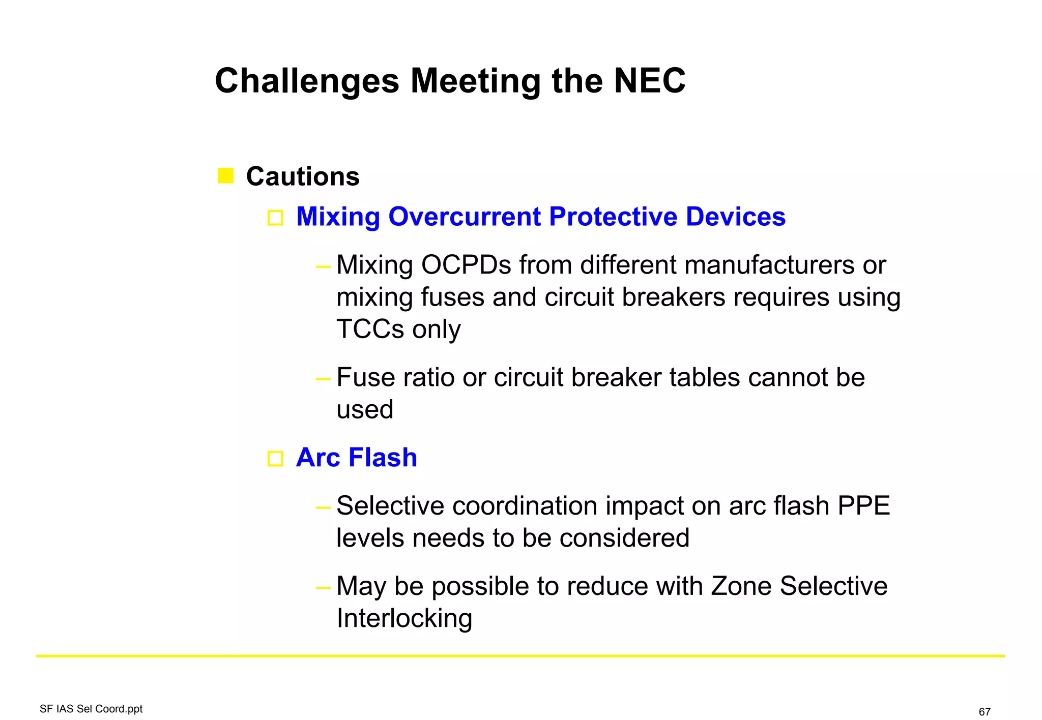 Challenges Meeting the NEC
Cautions
Mixing Overcurrent Protective Devices
– Mixing OCPDs from different manufacturers or
mixing fuses and circuit breakers requires using
TCCs only
– Fuse ratio or circuit breaker tables cannot be
used
Arc Flash
– Selective coordination impact on arc flash PPE
levels needs to be considered
– May be possible to reduce with Zone Selective
Interlocking
SF IAS Sel Coord.ppt 67
 