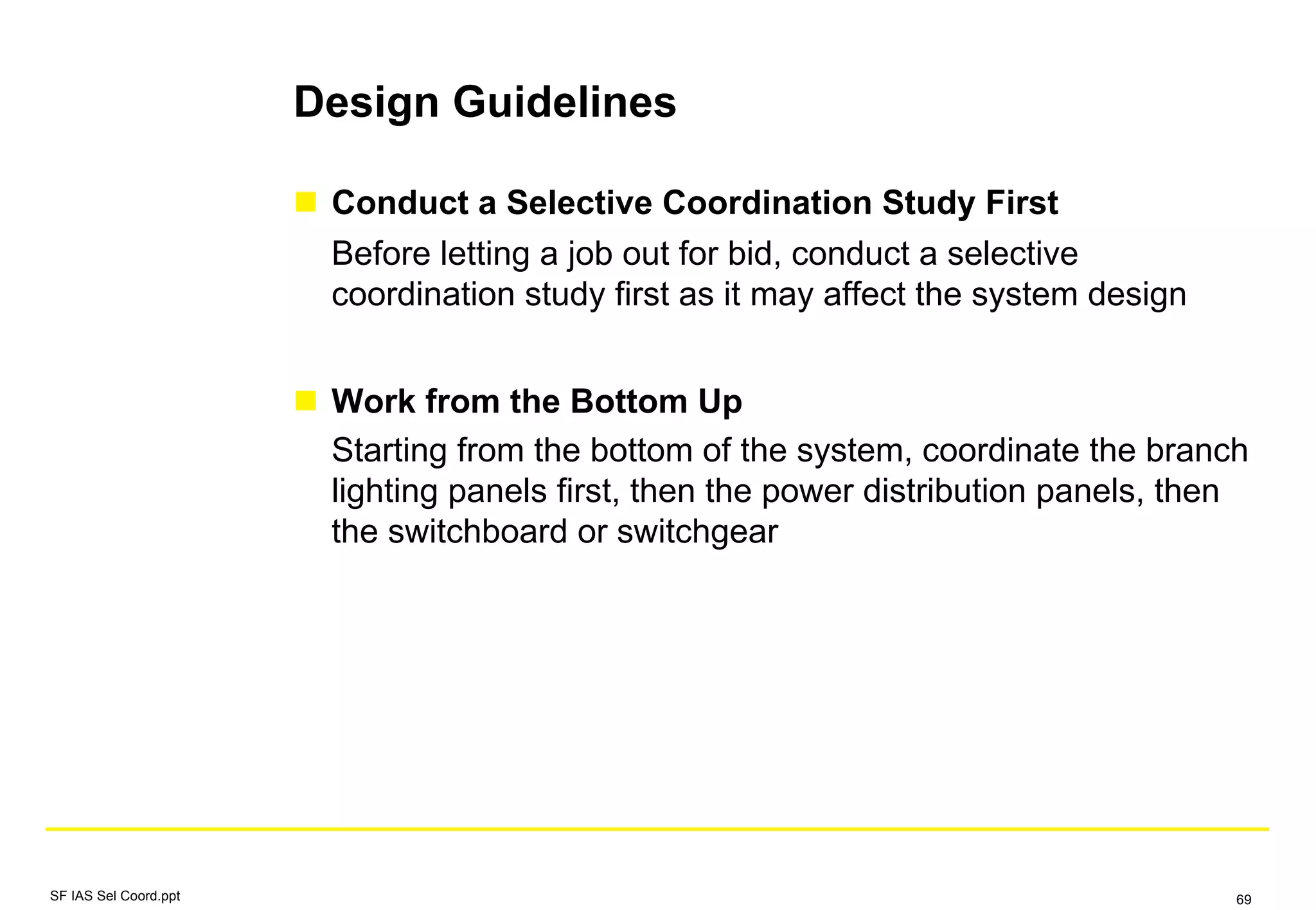 Design Guidelines
Conduct a Selective Coordination Study First
Before letting a job out for bid, conduct a selective
coordination study first as it may affect the system design
Work from the Bottom Up
Starting from the bottom of the system, coordinate the branch
lighting panels first, then the power distribution panels, then
the switchboard or switchgear
SF IAS Sel Coord.ppt 69
 