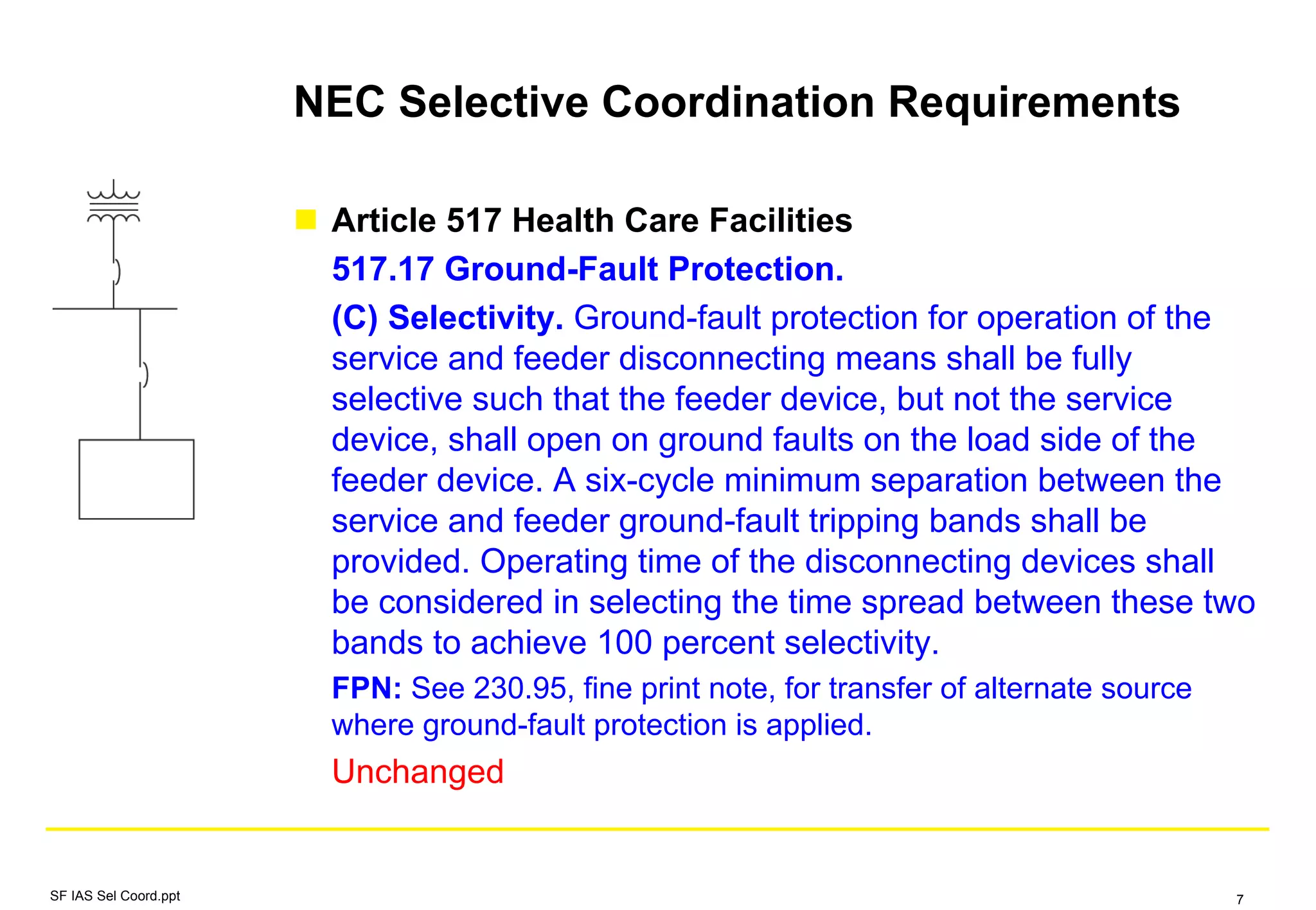NEC Selective Coordination Requirements
Article 517 Health Care Facilities
517.17 Ground-Fault Protection.
(C) Selectivity. Ground-fault protection for operation of the
service and feeder disconnecting means shall be fully
selective such that the feeder device, but not the service
device, shall open on ground faults on the load side of the
feeder device. A six-cycle minimum separation between the
service and feeder ground-fault tripping bands shall be
provided. Operating time of the disconnecting devices shall
be considered in selecting the time spread between these two
bands to achieve 100 percent selectivity.
FPN: See 230.95, fine print note, for transfer of alternate source
where ground-fault protection is applied.
Unchanged
SF IAS Sel Coord.ppt 7
 