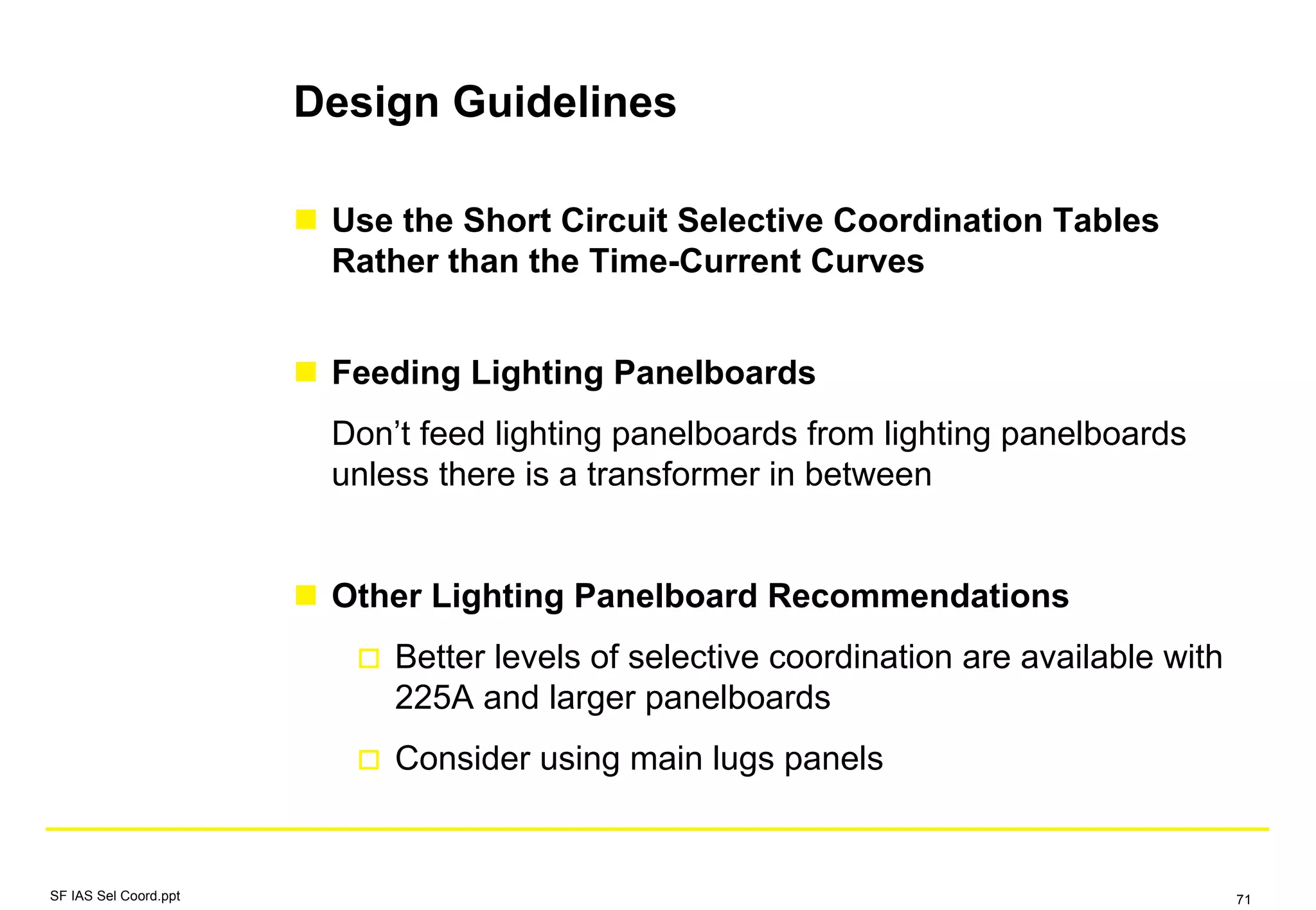 Design Guidelines
Use the Short Circuit Selective Coordination Tables
Rather than the Time-Current Curves
Feeding Lighting Panelboards
Don’t feed lighting panelboards from lighting panelboards
unless there is a transformer in between
Other Lighting Panelboard Recommendations
Better levels of selective coordination are available with
225A and larger panelboards
Consider using main lugs panels
SF IAS Sel Coord.ppt 71
 