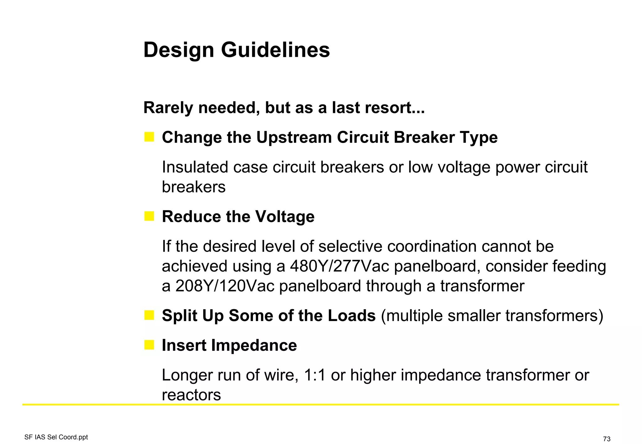 Design Guidelines
SF IAS Sel Coord.ppt 73
Rarely needed, but as a last resort...
Change the Upstream Circuit Breaker Type
Insulated case circuit breakers or low voltage power circuit
breakers
Reduce the Voltage
If the desired level of selective coordination cannot be
achieved using a 480Y/277Vac panelboard, consider feeding
a 208Y/120Vac panelboard through a transformer
Split Up Some of the Loads (multiple smaller transformers)
Insert Impedance
Longer run of wire, 1:1 or higher impedance transformer or
reactors
 