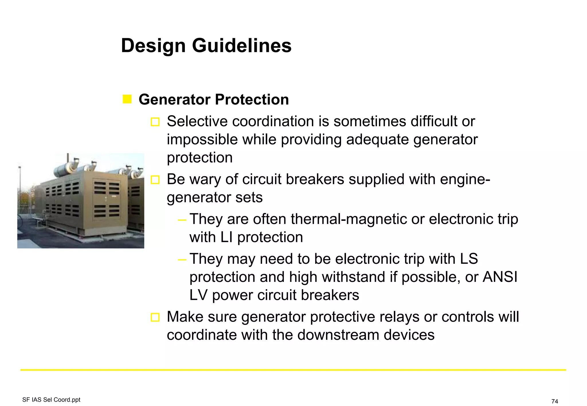 Design Guidelines
Generator Protection
Selective coordination is sometimes difficult or
impossible while providing adequate generator
protection
Be wary of circuit breakers supplied with engine-
generator sets
– They are often thermal-magnetic or electronic trip
with LI protection
– They may need to be electronic trip with LS
protection and high withstand if possible, or ANSI
LV power circuit breakers
Make sure generator protective relays or controls will
coordinate with the downstream devices
SF IAS Sel Coord.ppt 74
 