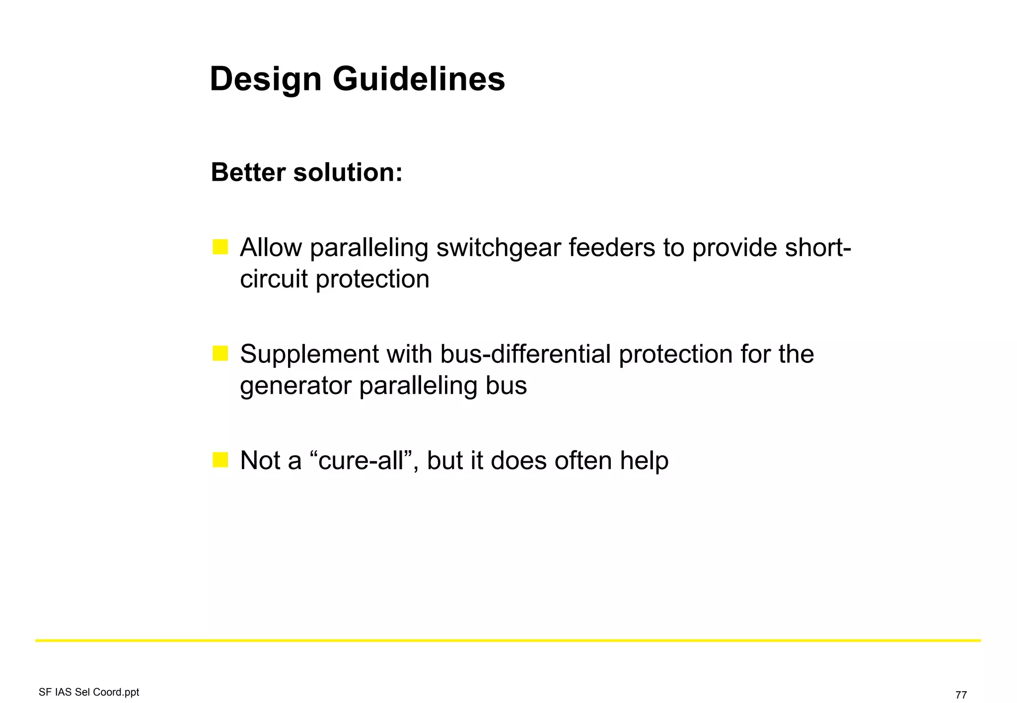 Design Guidelines
Better solution:
Allow paralleling switchgear feeders to provide short-
circuit protection
Supplement with bus-differential protection for the
generator paralleling bus
Not a “cure-all”, but it does often help
SF IAS Sel Coord.ppt 77
 