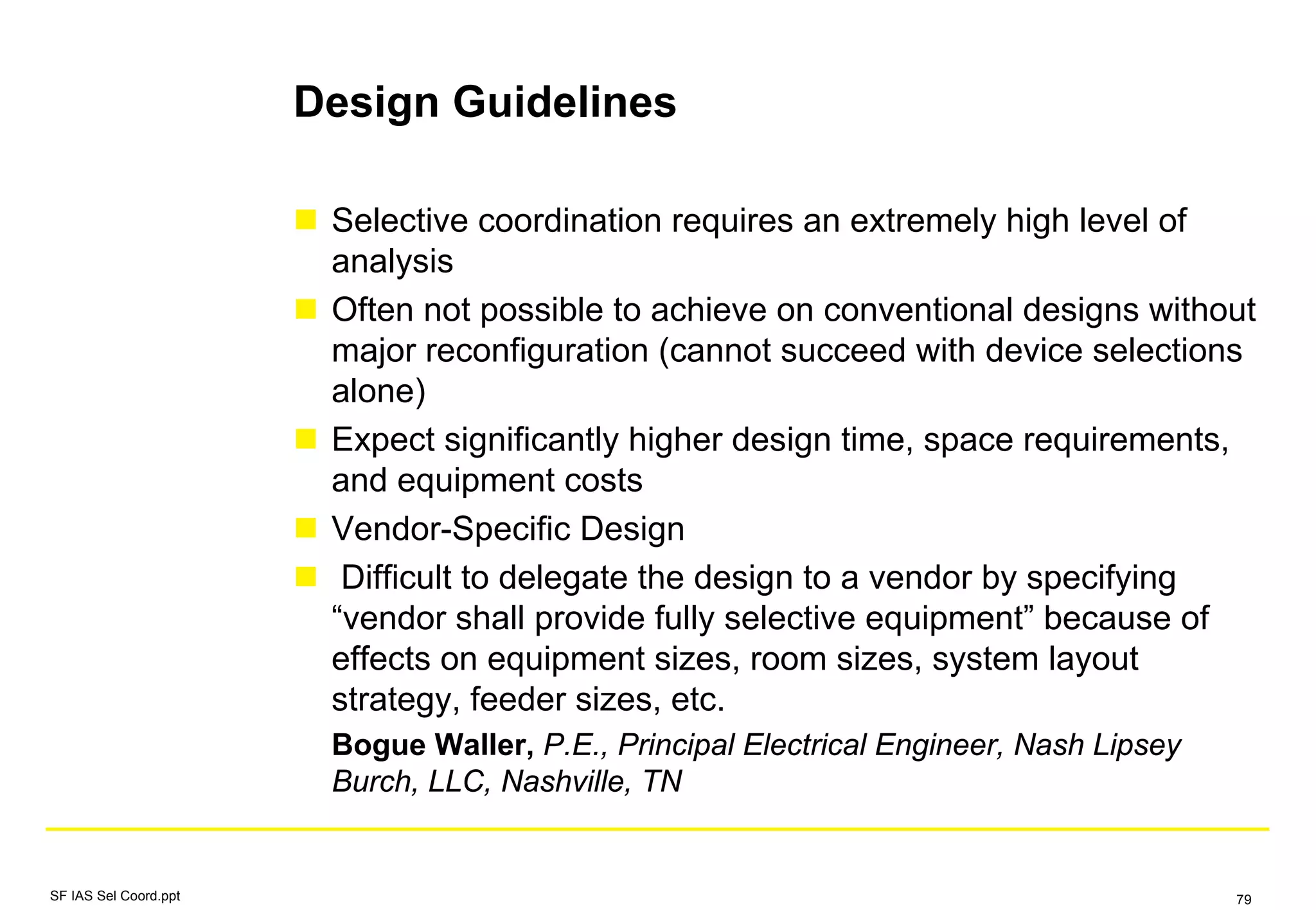 Design Guidelines
Selective coordination requires an extremely high level of
analysis
Often not possible to achieve on conventional designs without
major reconfiguration (cannot succeed with device selections
alone)
Expect significantly higher design time, space requirements,
and equipment costs
Vendor-Specific Design
Difficult to delegate the design to a vendor by specifying
“vendor shall provide fully selective equipment” because of
effects on equipment sizes, room sizes, system layout
strategy, feeder sizes, etc.
Bogue Waller, P.E., Principal Electrical Engineer, Nash Lipsey
Burch, LLC, Nashville, TN
SF IAS Sel Coord.ppt 79
 