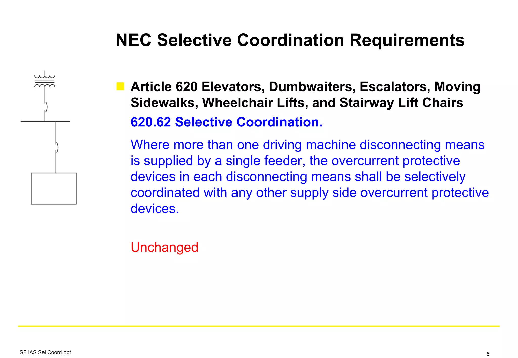 NEC Selective Coordination Requirements
Article 620 Elevators, Dumbwaiters, Escalators, Moving
Sidewalks, Wheelchair Lifts, and Stairway Lift Chairs
620.62 Selective Coordination.
Where more than one driving machine disconnecting means
is supplied by a single feeder, the overcurrent protective
devices in each disconnecting means shall be selectively
coordinated with any other supply side overcurrent protective
devices.
Unchanged
SF IAS Sel Coord.ppt 8
 